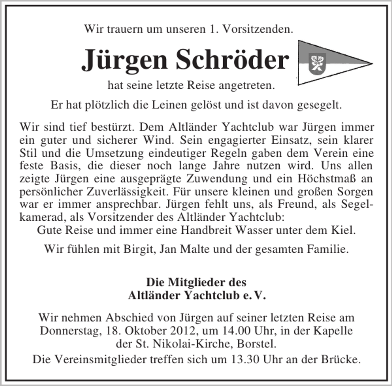 <p>Wir trauern um unseren 1. Vorsitzenden.<br />Jürgen Schröder<br />hat seine letzte Reise angetreten.<br />Er hat plötzlich die Leinen gelöst und ist davon gesegelt.<br />Wir sind tief bestürzt. Dem Altländer Yachtclub war Jürgen immer<br />ein guter und sicherer Wind. Sein engagierter Einsatz, sein klarer<br />Stil und die Umsetzung eindeutiger Regeln gaben dem Verein eine<br />feste Basis, die dieser noch lange Jahre nutzen wird. Uns allen<br />zeigte Jürgen eine ausgeprägte Zuwendung und ein Höchstmaß an<br />persönlicher Zuverlässigkeit. Für unsere kleinen und großen Sorgen<br />war er immer ansprechbar. Jürgen fehlt uns, als Freund, als Segel-<br />kamerad, als Vorsitzender des Altländer Yachtclub:<br />Gute Reise und immer eine Handbreit Wasser unter dem Kiel.<br />Wir fühlen mit Birgit, Jan Malte und der gesamten Familie.</p><p>Die Mitglieder des<br />Altländer Yachtclub e. V.<br />Wir nehmen Abschied von Jürgen auf seiner letzten Reise am<br />Donnerstag, 18. Oktober 2012, um 14.00 Uhr, in der Kapelle<br />der St. Nikolai-Kirche, Borstel.<br />Die Vereinsmitglieder treffen sich um 13.30 Uhr an der Brücke.</p>