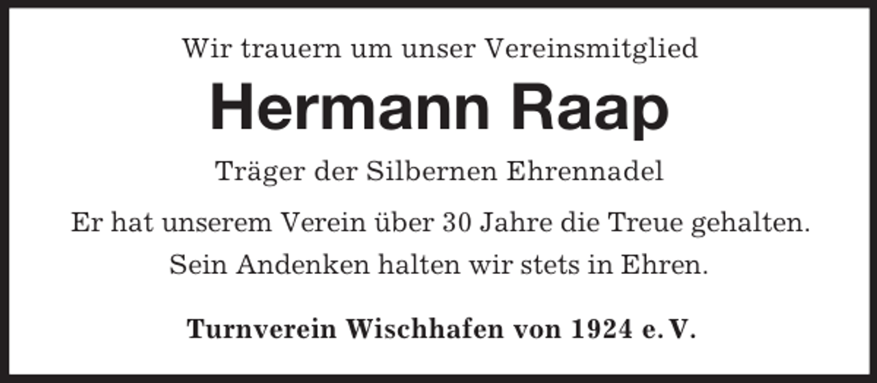 <p>Wir trauern um unser Vereinsmitglied</p><p>Hermann Raap<br />Träger der Silbernen Ehrennadel<br />Er hat unserem Verein über 30 Jahre die Treue gehalten.<br />Sein Andenken halten wir stets in Ehren.<br />Turnverein Wischhafen von 1924 e. V.</p>