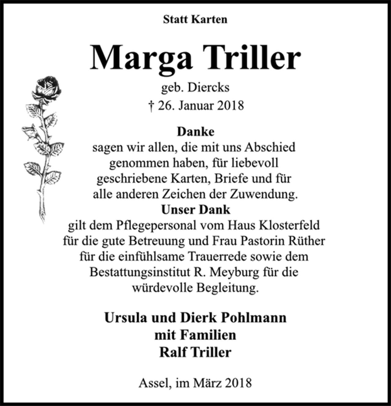 <p>Statt Karten<br />Marga Triller</p>
<p>geb. Diercks</p>
<p>† 26. Januar 2018<br />Danke</p>
<p>sagen wir allen, die mit uns Abschied<br />genommen haben, für liebevoll<br />geschriebene Karten, Briefe und für<br />alle anderen Zeichen der Zuwendung.</p>
<p>Unser Dank</p>
<p>gilt dem Pflegepersonal vom Haus Klosterfeld<br />für die gute Betreuung und Frau Pastorin Rüther<br />für die einfühlsame Trauerrede sowie dem<br />Bestattungsinstitut R. Meyburg für die<br />würdevolle Begleitung.</p>
<p>Ursula und Dierk Pohlmann<br />mit Familien<br />Ralf Triller</p>
<p>Assel, im März 2018</p>
