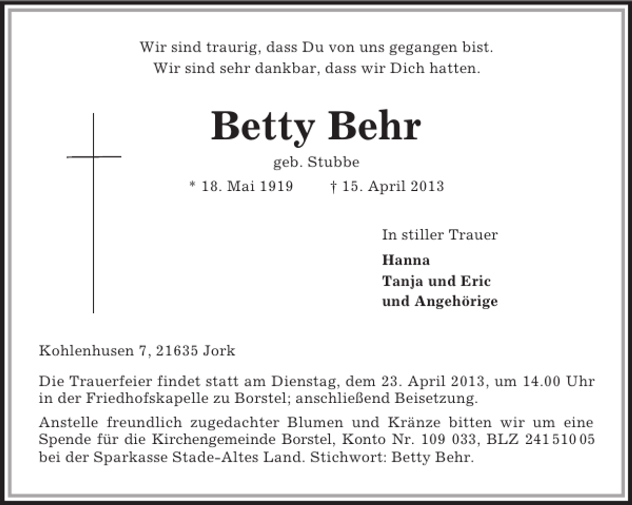 <p>Wir sind traurig, dass Du von uns gegangen bist.<br />Wir sind sehr dankbar, dass wir Dich hatten.<br />Betty Behr<br />geb. Stubbe<br />* 18. Mai 1919 † 15. April 2013<br />In stiller Trauer<br />Hanna<br />Tanja und Eric<br />und Angehörige<br />Kohlenhusen 7, 21635 Jork<br />Die Trauerfeier findet statt am Dienstag, dem 23. April 2013, um 14.00 Uhr<br />in der Friedhofskapelle zu Borstel; anschließend Beisetzung.<br />Anstelle freundlich zugedachter Blumen und Kränze bitten wir um eine<br />Spende für die Kirchengemeinde Borstel, Konto Nr. 109 033, BLZ 241 510 05<br />bei der Sparkasse Stade-Altes Land. Stichwort: Betty Behr.</p>