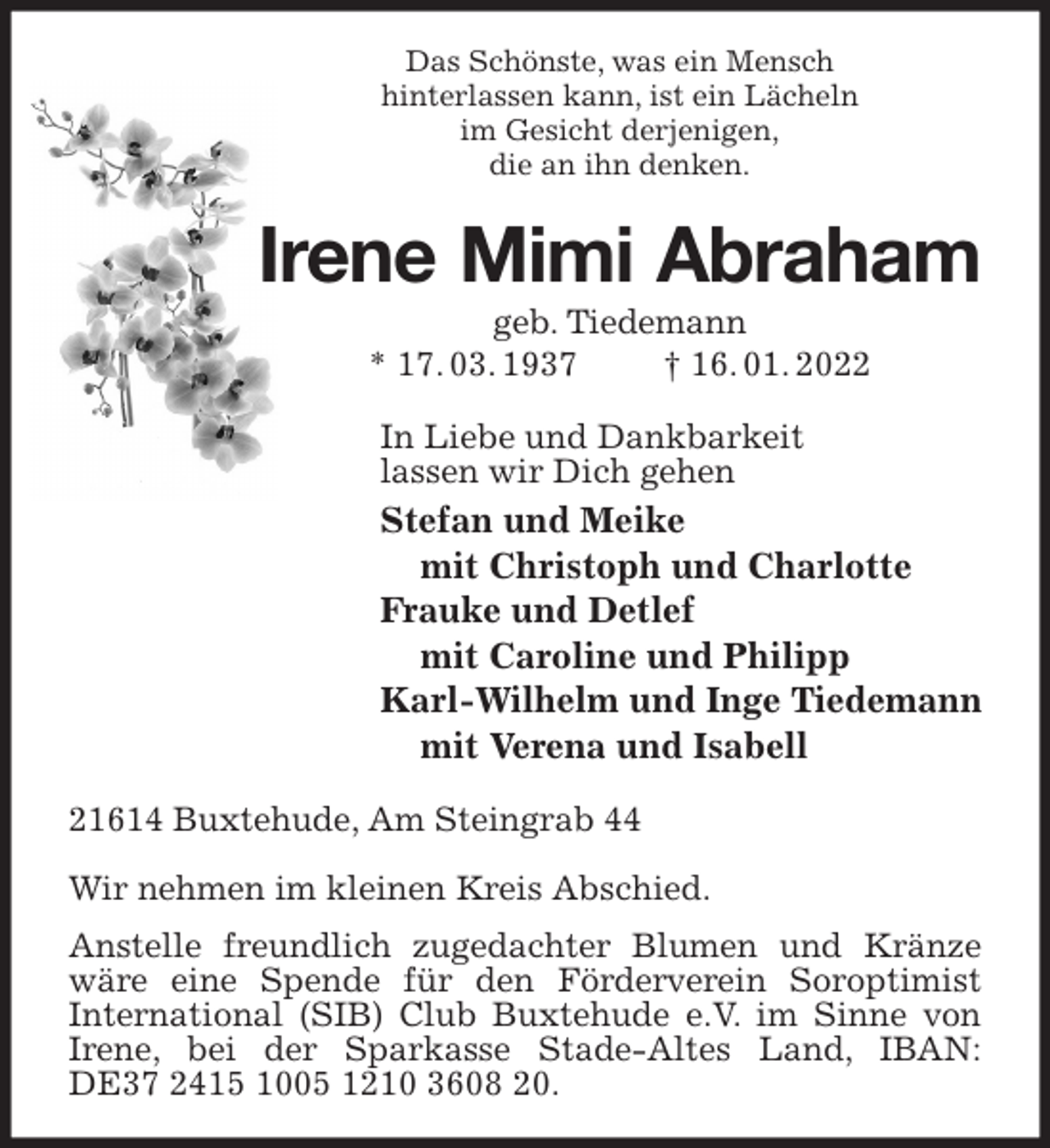 <p>Das Schönste, was ein Mensch<br />hinterlassen kann, ist ein Lächeln<br />im Gesicht derjenigen,<br />die an ihn denken.<br />Irene Mimi Abraham<br />geb. Tiedemann<br />* 17. 03. 1937 † 16. 01. 2022<br />In Liebe und Dankbarkeit<br />lassen wir Dich gehen<br />Stefan und Meike<br />mit Christoph und Charlotte<br />Frauke und Detlef<br />mit Caroline und Philipp<br />Karl-Wilhelm und Inge Tiedemann<br />mit Verena und Isabell<br />21614 Buxtehude, Am Steingrab 44</p>
<p>Wir nehmen im kleinen Kreis Abschied.<br />Anstelle freundlich zugedachter Blumen und Kränze wäre eine Spende für den Förderverein Soroptimist<br />International (SIB) Club Buxtehude e.V. im Sinne von Irene, bei der Sparkasse Stade-Altes Land, IBAN:<br />DE37 2415 1005 1210 3608 20.</p>