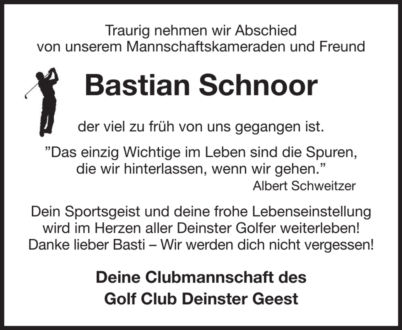 <p>Traurig nehmen wir Abschied<br />von unserem Mannschaftskameraden und Freund<br />Bastian Schnoor<br />der viel zu früh von uns gegangen ist.<br />”Das einzig Wichtige im Leben sind die Spuren,<br />die wir hinterlassen, wenn wir gehen.”<br />Albert Schweitzer<br />Dein Sportsgeist und deine frohe Lebenseinstellung<br />wird im Herzen aller Deinster Golfer weiterleben!<br />Danke lieber Basti - Wir werden dich nicht vergessen!<br />Deine Clubmannschaft des<br />Golf Club Deinster Geest</p>