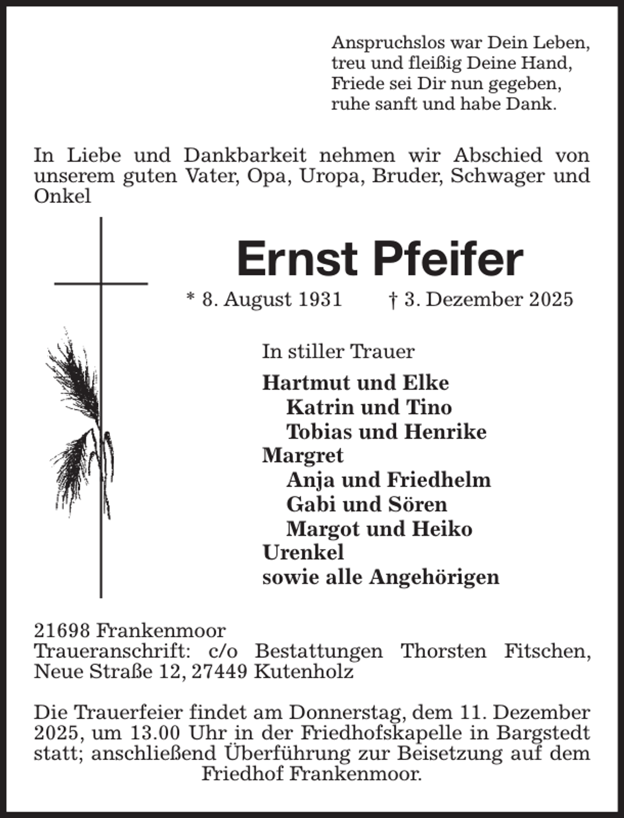 <p>Anspruchslos war Dein Leben,<br />treu und fleißig Deine Hand,<br />Friede sei Dir nun gegeben,<br />ruhe sanft und habe Dank.<br />In Liebe und Dankbarkeit nehmen wir Abschied von<br />unserem guten Vater, Opa, Uropa, Bruder, Schwager und Onkel<br />Ernst Pfeifer<br />* 8. August 1931 † 3. Dezember 2025<br />In stiller Trauer<br />Hartmut und Elke<br />Katrin und Tino<br />Tobias und Henrike<br />Margret<br />Anja und Friedhelm<br />Gabi und Sören<br />Margot und Heiko<br />Urenkel<br />sowie alle Angehörigen<br />21698 Frankenmoor<br />Traueranschrift: c/o Bestattungen Thorsten Fitschen, Neue Straße 12, 27449 Kutenholz</p><p>Die Trauerfeier findet am Donnerstag, dem 11. Dezember 2025, um 13.00 Uhr in der Friedhofskapelle in Bargstedt statt; anschließend Überführung zur Beisetzung auf dem Friedhof Frankenmoor.</p>