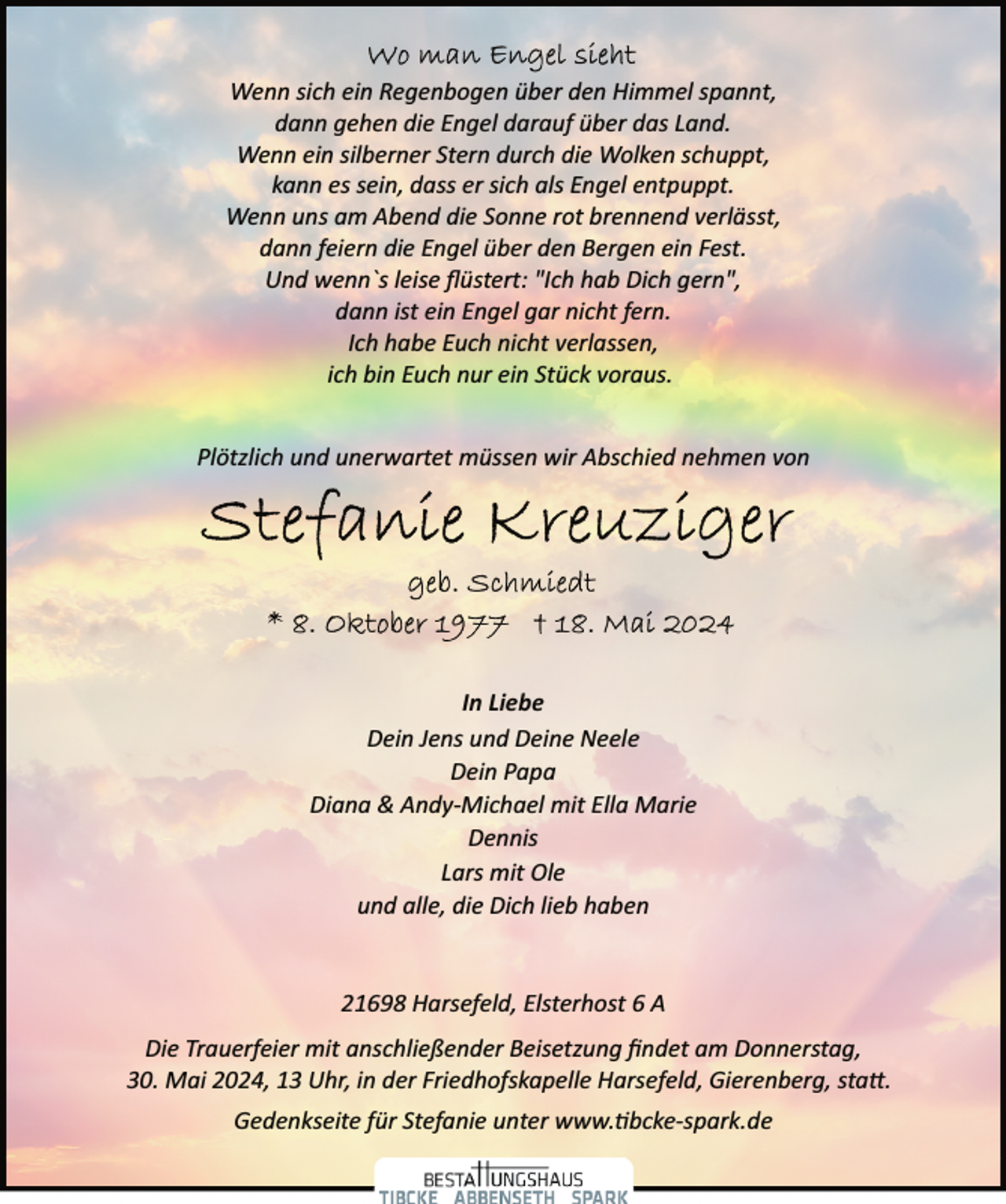 <p>Wenn sich ein Regenbogen über den Himmel spannt,<br />dann gehen die Engel darauf über das Land.<br />Wenn ein silberner Stern durch die Wolken schuppt,<br />kann es sein, dass er sich als Engel entpuppt.<br />Wenn uns am Abend die Sonne rot brennend verlässt,<br />dann feiern die Engel über den Bergen ein Fest.<br />Und wenn`s leise ﬂüstert: "Ich hab Dich gern",<br />dann ist ein Engel gar nicht fern.<br />Ich habe Euch nicht verlassen,<br />ich bin Euch nur ein Stück voraus.<br />Plötzlich und unerwartet müssen wir Abschied nehmen von</p>
<p>In Liebe<br />Dein Jens und Deine Neele<br />Dein Papa<br />Diana &amp; Andy­Michael mit Ella Marie<br />Dennis<br />Lars mit Ole<br />und alle, die Dich lieb haben<br />21698 Harsefeld, Elsterhost 6 A<br />Die Trauerfeier mit anschließender Beisetzung ﬁndet am Donnerstag,<br />30. Mai 2024, 13 Uhr, in der Friedhofskapelle Harsefeld, Gierenberg, sta�.<br />Gedenkseite für Stefanie unter www.�bcke­spark.de</p>