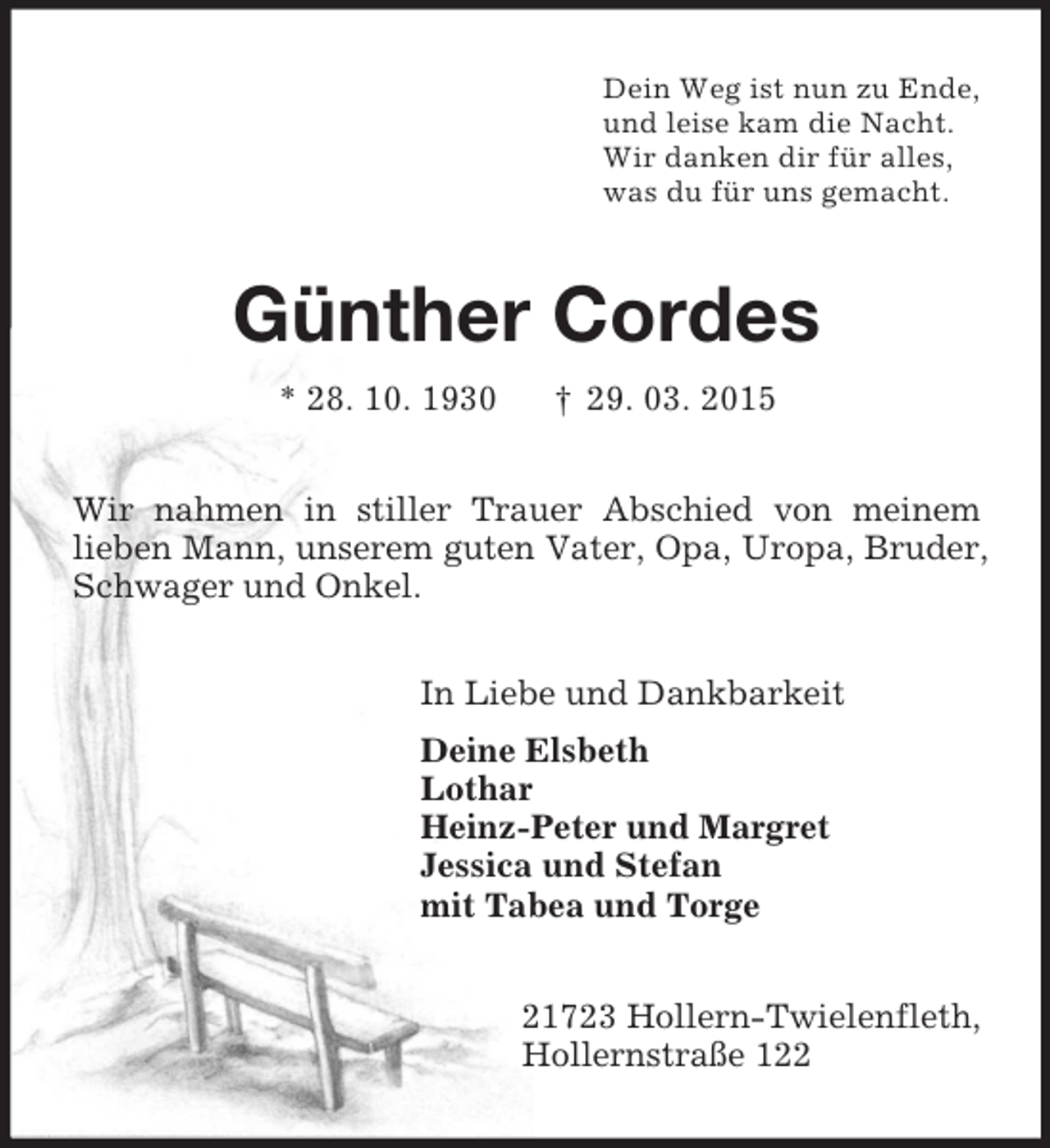 <p>Dein Weg ist nun zu Ende,<br />und leise kam die Nacht.<br />Wir danken dir für alles,<br />was du für uns gemacht.<br />Günther Cordes<br />* 28. 10. 1930 † 29. 03. 2015<br />Wir nahmen in stiller Trauer Abschied von meinem<br />lieben Mann, unserem guten Vater, Opa, Uropa, Bruder, Schwager und Onkel.<br />In Liebe und Dankbarkeit<br />Deine Elsbeth<br />Lothar<br />Heinz-Peter und Margret<br />Jessica und Stefan<br />mit Tabea und Torge<br />21723 Hollern-Twielenfleth,<br />Hollernstraße 122</p>