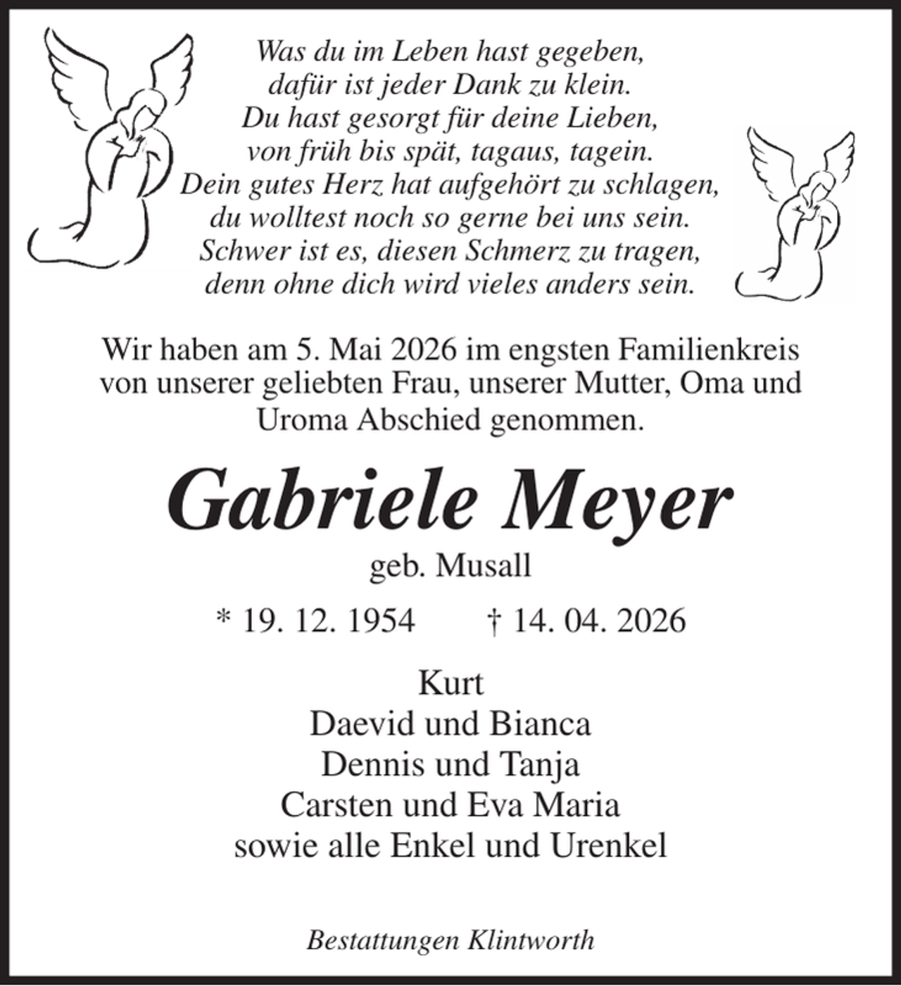 <p>Was du im Leben hast gegeben,<br />dafür ist jeder Dank zu klein.<br />Du hast gesorgt für deine Lieben,<br />von früh bis spät, tagaus, tagein.<br />Dein gutes Herz hat aufgehört zu schlagen,<br />du wolltest noch so gerne bei uns sein.<br />Schwer ist es, diesen Schmerz zu tragen,<br />denn ohne dich wird vieles anders sein.</p><p>Wir haben am 5. Mai 2026 im engsten Familienkreis von unserer geliebten Frau, unserer Mutter, Oma und Uroma Abschied genommen.<br />Gabriele Meyer<br />geb. Musall<br />* 19. 12. 1954 † 14. 04. 2026<br />Kurt<br />Daevid und Bianca<br />Dennis und Tanja<br />Carsten und Eva Maria<br />sowie alle Enkel und Urenkel</p><p>Bestattungen Klintworth</p>
