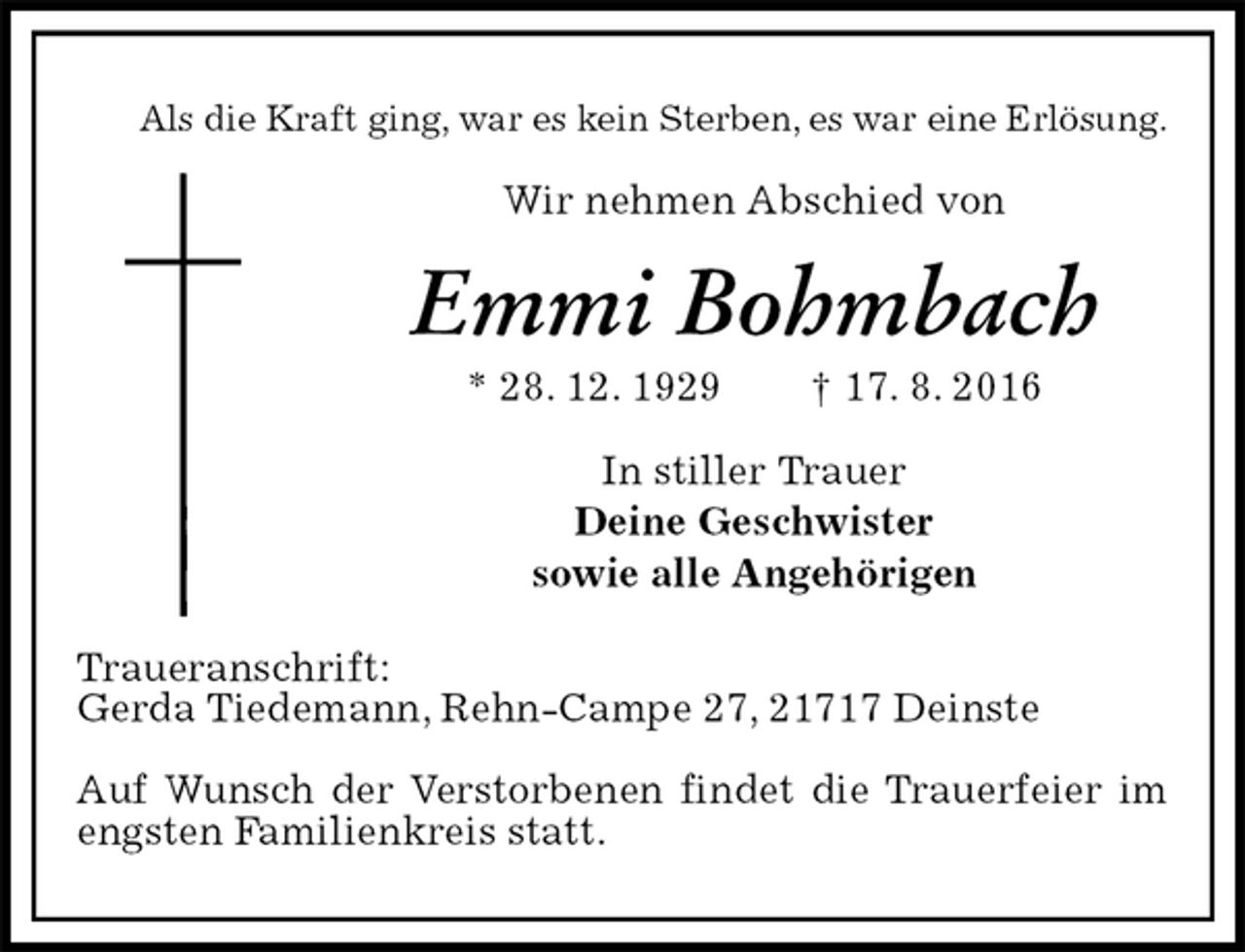 <p>Als die Kraft ging, war es kein Sterben, es war eine Erlösung.<br />Wir nehmen Abschied von<br />Emmi Bohmbach<br />* 28. 12. 1929 † 17. 8. 2016<br />In stiller Trauer<br />Deine Geschwister<br />sowie alle Angehörigen<br />Traueranschrift:<br />Gerda Tiedemann, Rehn-Campe 27, 21717 Deinste</p><p>Auf Wunsch der Verstorbenen findet die Trauerfeier im engsten Familienkreis statt.</p>