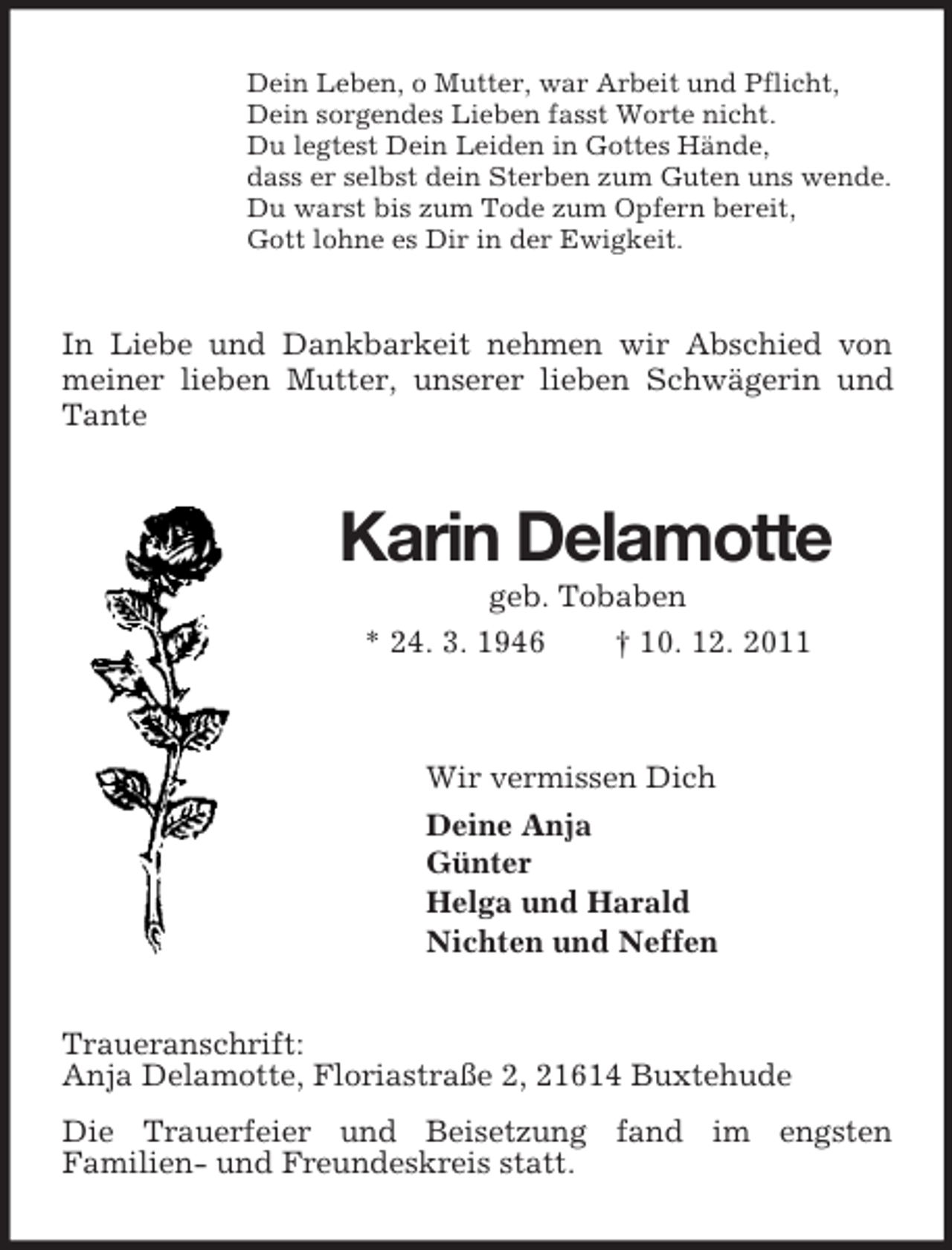 <p>Dein Leben, o Mutter, war Arbeit und Pflicht,<br />Dein sorgendes Lieben fasst Worte nicht.<br />Du legtest Dein Leiden in Gottes Hände,<br />dass er selbst dein Sterben zum Guten uns wende.<br />Du warst bis zum Tode zum Opfern bereit,<br />Gott lohne es Dir in der Ewigkeit.<br />In Liebe und Dankbarkeit nehmen wir Abschied von meiner lieben Mutter, unserer lieben Schwägerin und Tante<br />Karin Delamotte<br />geb. Tobaben<br />* 24. 3. 1946 † 10. 12. 2011<br />Wir vermissen Dich<br />Deine Anja<br />Günter<br />Helga und Harald<br />Nichten und Neffen<br />Traueranschrift:<br />Anja Delamotte, Floriastraße 2, 21614 Buxtehude<br />Die Trauerfeier und Beisetzung fand im engsten<br />Familien- und Freundeskreis statt.</p>
