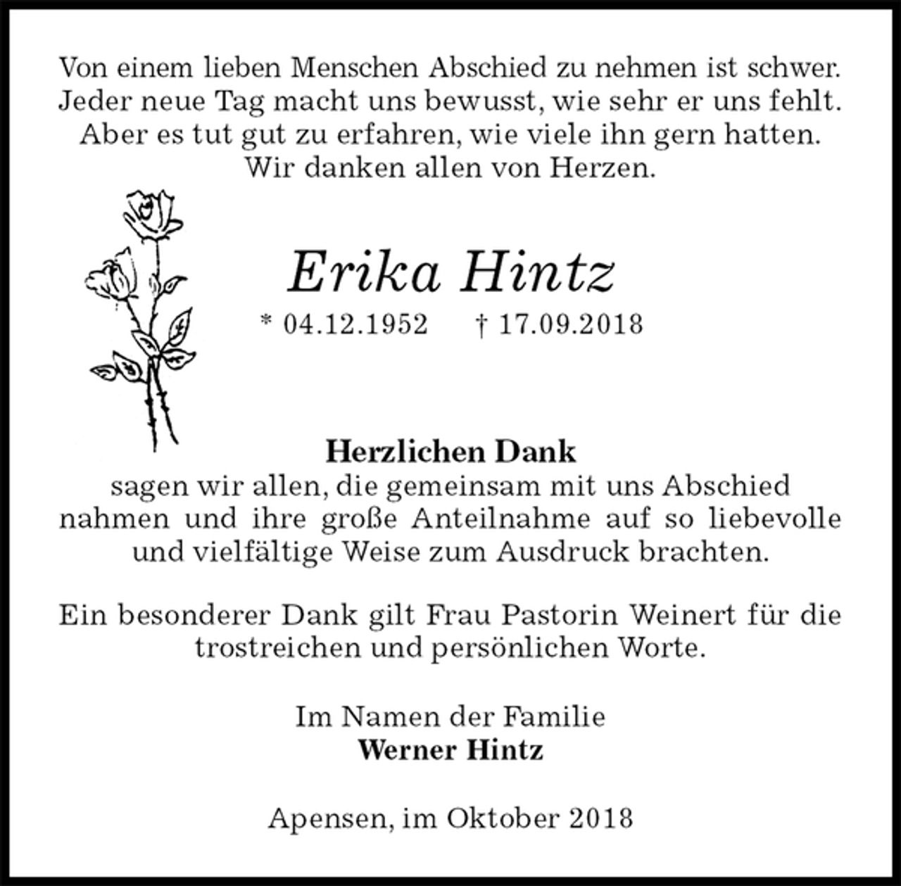 <p>Von einem lieben Menschen Abschied zu nehmen ist schwer.<br />Jeder neue Tag macht uns bewusst, wie sehr er uns fehlt.<br />Aber es tut gut zu erfahren, wie viele ihn gern hatten.<br />Wir danken allen von Herzen.</p><p>Erika Hintz<br />* 04.12.1952 † 17.09.2018</p><p>Herzlichen Dank<br />sagen wir allen, die gemeinsam mit uns Abschied<br />nahmen und ihre große Anteilnahme auf so liebevolle und vielfältige Weise zum Ausdruck brachten.</p><p>Ein besonderer Dank gilt Frau Pastorin Weinert für die trostreichen und persönlichen Worte.<br />Im Namen der Familie<br />Werner Hintz<br />Apensen, im Oktober 2018</p>