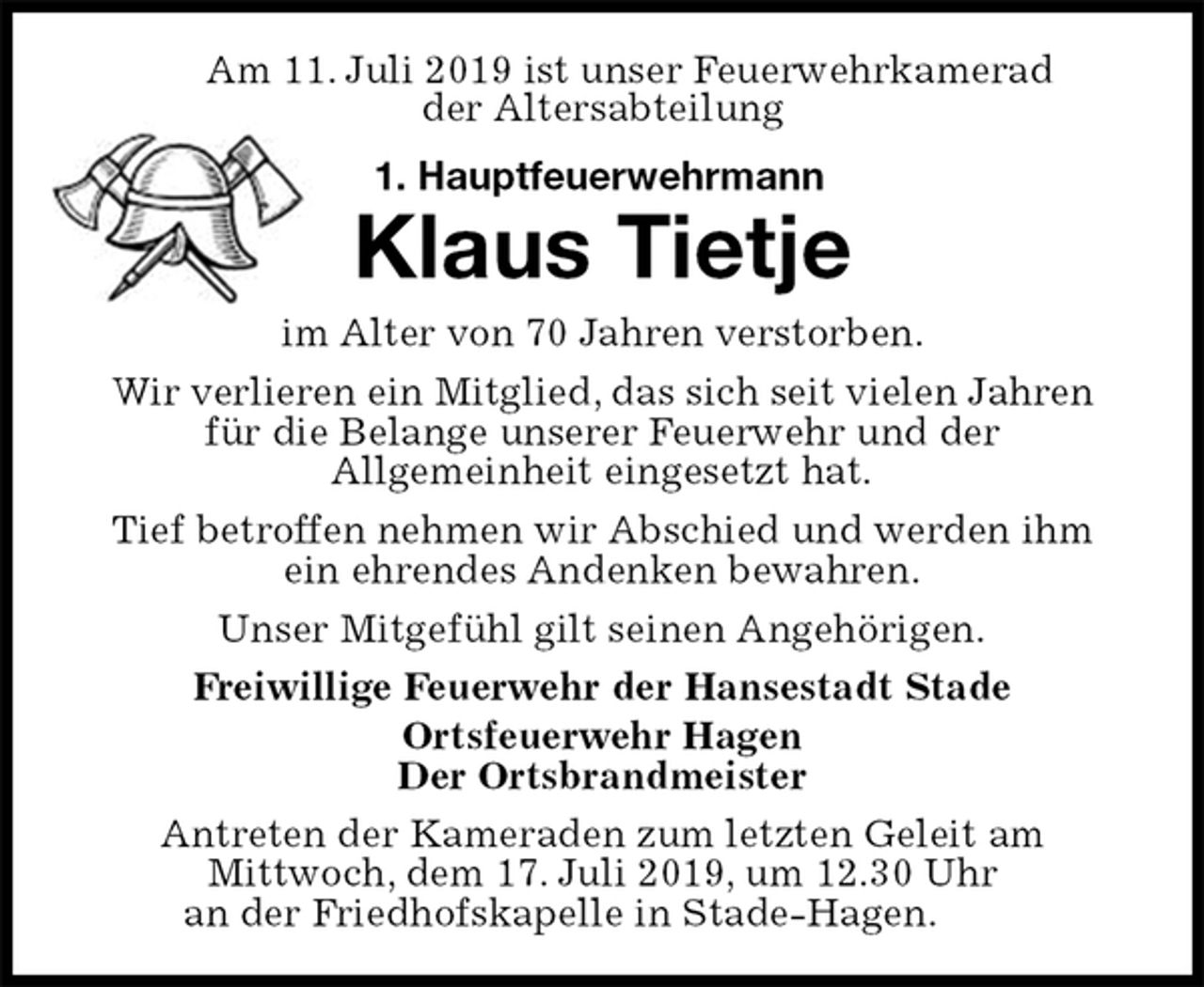 <p>Am 11. Juli 2019 ist unser Feuerwehrkamerad<br />der Altersabteilung<br />1. Hauptfeuerwehrmann</p>
<p>Klaus Tietje<br />im Alter von 70 Jahren verstorben.<br />Wir verlieren ein Mitglied, das sich seit vielen Jahren für die Belange unserer Feuerwehr und der<br />Allgemeinheit eingesetzt hat.<br />Tief betroffen nehmen wir Abschied und werden ihm ein ehrendes Andenken bewahren.<br />Unser Mitgefühl gilt seinen Angehörigen.<br />Freiwillige Feuerwehr der Hansestadt Stade<br />Ortsfeuerwehr Hagen<br />Der Ortsbrandmeister<br />Antreten der Kameraden zum letzten Geleit am<br />Mittwoch, dem 17. Juli 2019, um 12.30 Uhr<br />an der Friedhofskapelle in Stade-Hagen.</p>