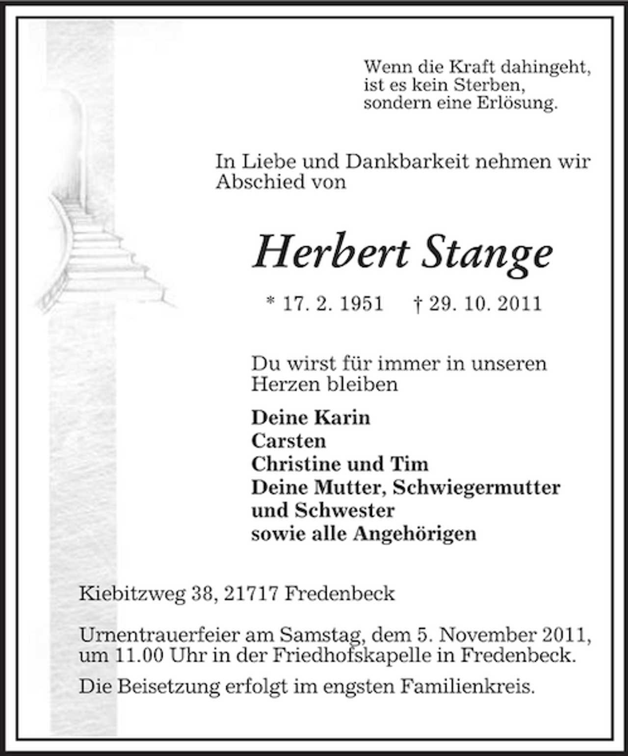 <p>Wenn die Kraft dahingeht,<br />ist es kein Sterben,<br />sondern eine Erlösung.<br />In Liebe und Dankbarkeit nehmen wir Abschied von<br />Herbert Stange<br />* 17. 2. 1951 † 29. 10. 2011<br />Du wirst für immer in unseren<br />Herzen bleiben<br />Deine Karin<br />Carsten<br />Christine und Tim<br />Deine Mutter, Schwiegermutter<br />und Schwester<br />sowie alle Angehörigen<br />Kiebitzweg 38, 21717 Fredenbeck</p><p>Urnentrauerfeier am Samstag, dem 5. November 2011, um 11.00 Uhr in der Friedhofskapelle in Fredenbeck.<br />Die Beisetzung erfolgt im engsten Familienkreis.</p>