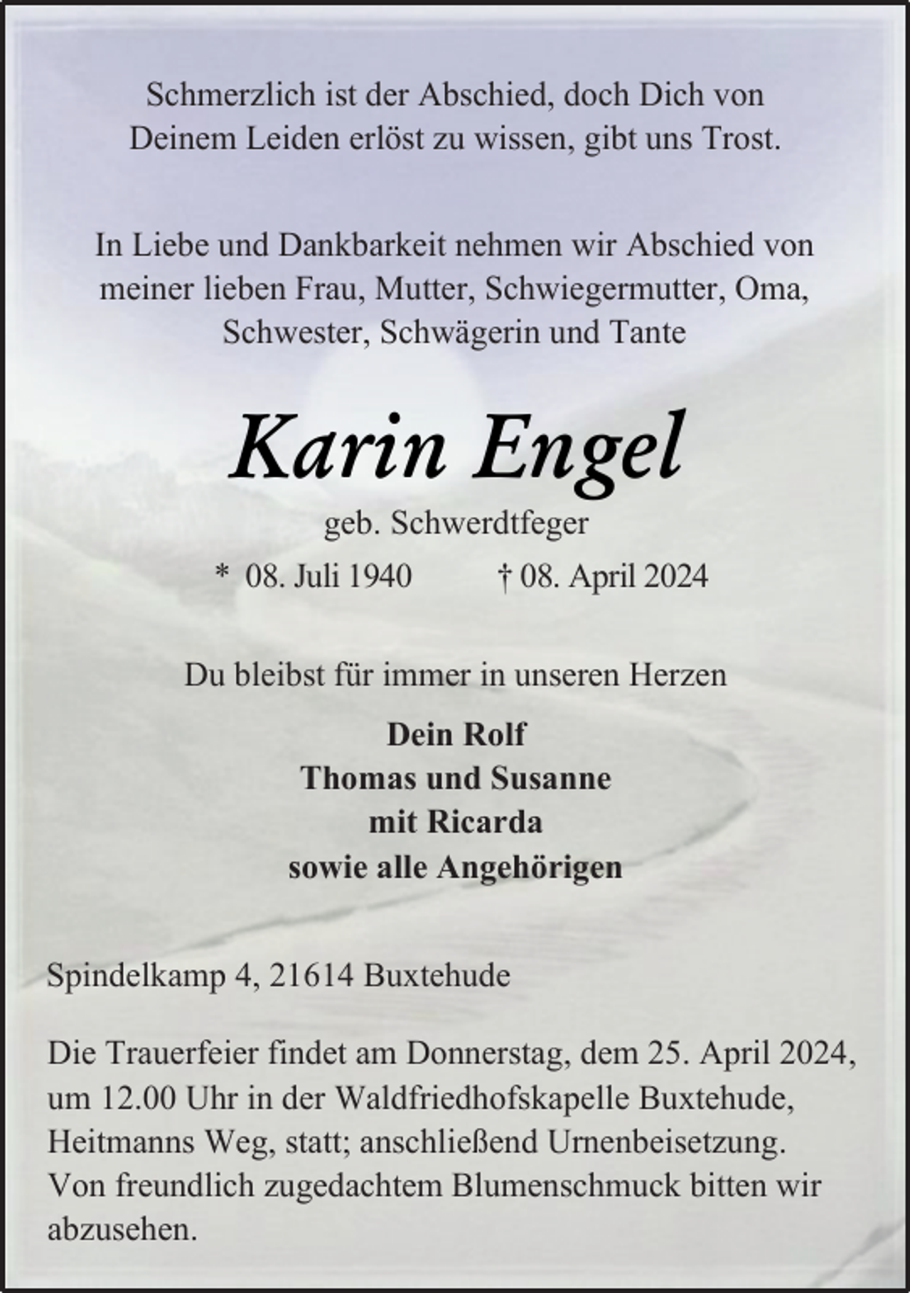 <p>Schmerzlich ist der Abschied, doch Dich von<br />Deinem Leiden erlöst zu wissen, gibt uns Trost.<br />In Liebe und Dankbarkeit nehmen wir Abschied von<br />meiner lieben Frau, Mutter, Schwiegermutter, Oma,<br />Schwester, Schwägerin und Tante</p><p>Karin Engel<br />geb. Schwerdtfeger</p><p>* 08. Juli 1940</p><p>† 08. April 2024</p><p>Du bleibst für immer in unseren Herzen<br />Dein Rolf<br />Thomas und Susanne<br />mit Ricarda<br />sowie alle Angehörigen<br />Spindelkamp 4, 21614 Buxtehude<br />Die Trauerfeier findet am Donnerstag, dem 25. April 2024,<br />um 12.00 Uhr in der Waldfriedhofskapelle Buxtehude,<br />Heitmanns Weg, statt; anschließend Urnenbeisetzung.<br />Von freundlich zugedachtem Blumenschmuck bitten wir<br />abzusehen.</p>