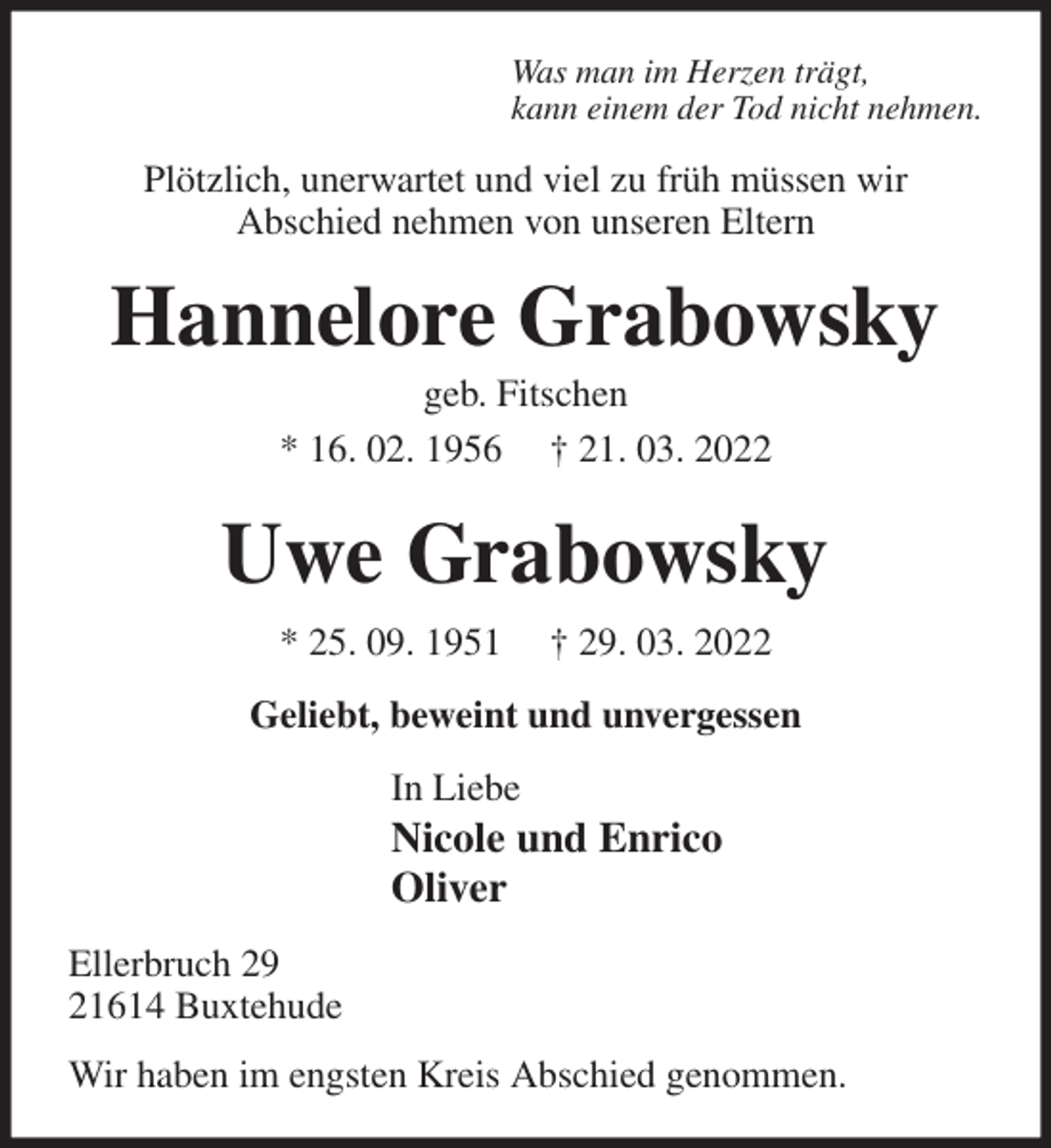 <p>Was man im Herzen trägt,<br />kann einem der Tod nicht nehmen.<br />Plötzlich, unerwartet und viel zu früh müssen wir<br />Abschied nehmen von unseren Eltern<br />Hannelore Grabowsky<br />geb. Fitschen<br />* 16. 02. 1956 † 21. 03. 2022<br />Uwe Grabowsky<br />* 25. 09. 1951 † 29. 03. 2022<br />Geliebt, beweint und unvergessen<br />In Liebe<br />Nicole und Enrico<br />Oliver<br />Ellerbruch 29<br />21614 Buxtehude<br />Wir haben im engsten Kreis Abschied genommen.</p>