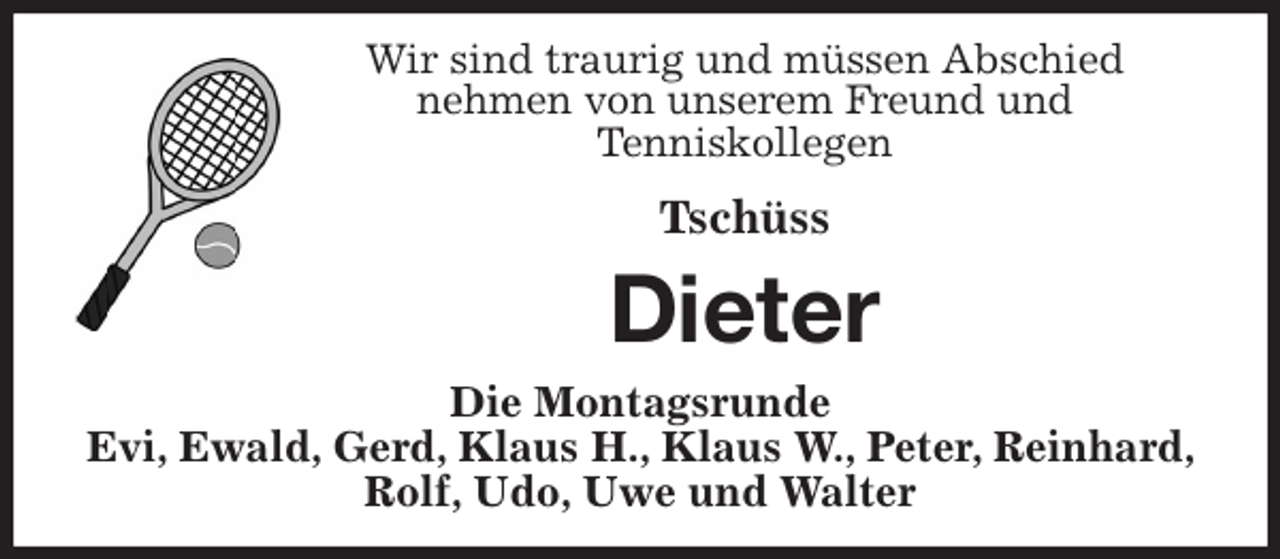 <p>Wir sind traurig und müssen Abschied<br />nehmen von unserem Freund und<br />Tenniskollegen<br />Tschüss<br />Dieter<br />Die Montagsrunde<br />Evi, Ewald, Gerd, Klaus H., Klaus W., Peter, Reinhard, Rolf, Udo, Uwe und Walter</p>