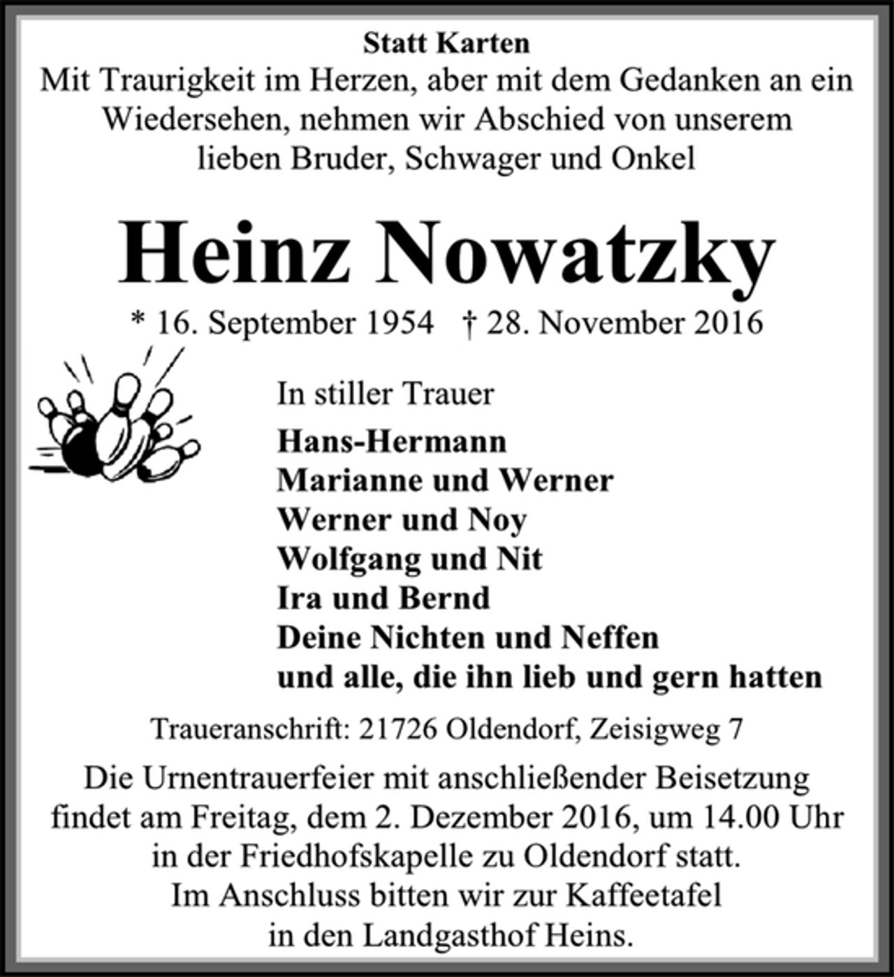 <p>Statt Karten<br />Mit Traurigkeit im Herzen, aber mit dem Gedanken an ein Wiedersehen, nehmen wir Abschied von unserem<br />lieben Bruder, Schwager und Onkel<br />Heinz Nowatzky<br />* 16. September 1954 † 28. November 2016<br />In stiller Trauer<br />Hans-Hermann<br />Marianne und Werner<br />Werner und Noy<br />Wolfgang und Nit<br />Ira und Bernd<br />Deine Nichten und Neffen<br />und alle, die ihn lieb und gern hatten<br />Traueranschrift: 21726 Oldendorf, Zeisigweg 7<br />Die Urnentrauerfeier mit anschließender Beisetzung findet am Freitag, dem 2. Dezember 2016, um 14.00 Uhr in der Friedhofskapelle zu Oldendorf statt.<br />Im Anschluss bitten wir zur Kaffeetafel<br />in den Landgasthof Heins.</p>