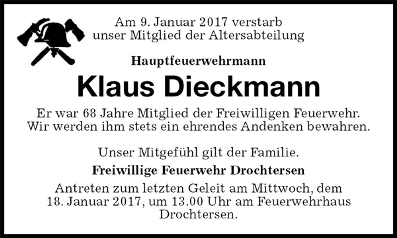 <p>Am 9. Januar 2017 verstarb<br />unser Mitglied der Altersabteilung</p><p>Hauptfeuerwehrmann<br />Klaus Dieckmann<br />Er war 68 Jahre Mitglied der Freiwilligen Feuerwehr.<br />Wir werden ihm stets ein ehrendes Andenken bewahren.</p><p>Unser Mitgefühl gilt der Familie.<br />Freiwillige Feuerwehr Drochtersen<br />Antreten zum letzten Geleit am Mittwoch, dem<br />18. Januar 2017, um 13.00 Uhr am Feuerwehrhaus Drochtersen.</p>