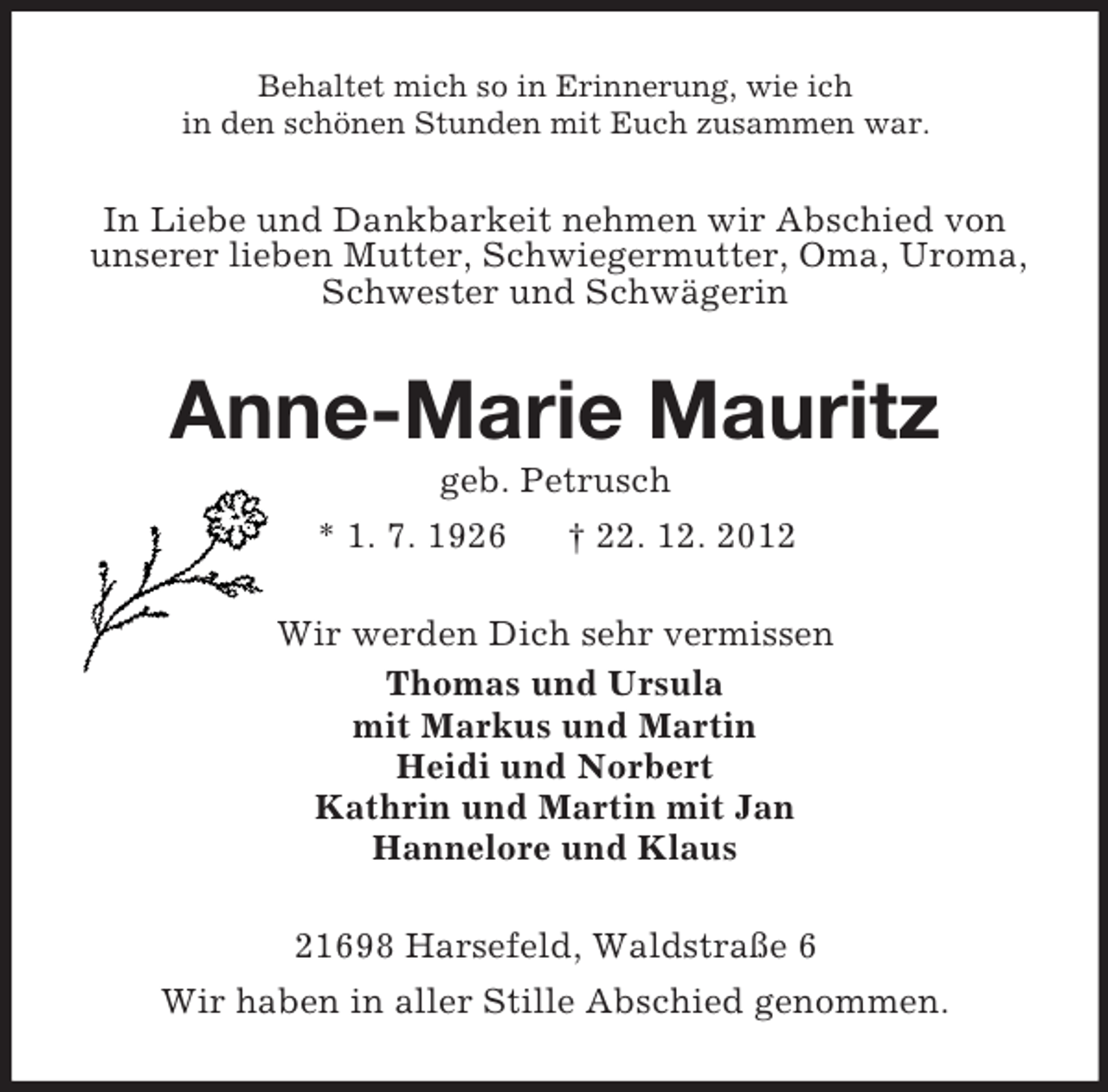 <p>Behaltet mich so in Erinnerung, wie ich<br />in den schönen Stunden mit Euch zusammen war.</p><p>In Liebe und Dankbarkeit nehmen wir Abschied von<br />unserer lieben Mutter, Schwiegermutter, Oma, Uroma,<br />Schwester und Schwägerin</p><p>Anne-Marie Mauritz<br />geb. Petrusch<br />* 1. 7. 1926<br />† 22. 12. 2012<br />Wir werden Dich sehr vermissen<br />Thomas und Ursula<br />mit Markus und Martin<br />Heidi und Norbert<br />Kathrin und Martin mit Jan<br />Hannelore und Klaus<br />21698 Harsefeld, Waldstraße 6<br />Wir haben in aller Stille Abschied genommen.</p>