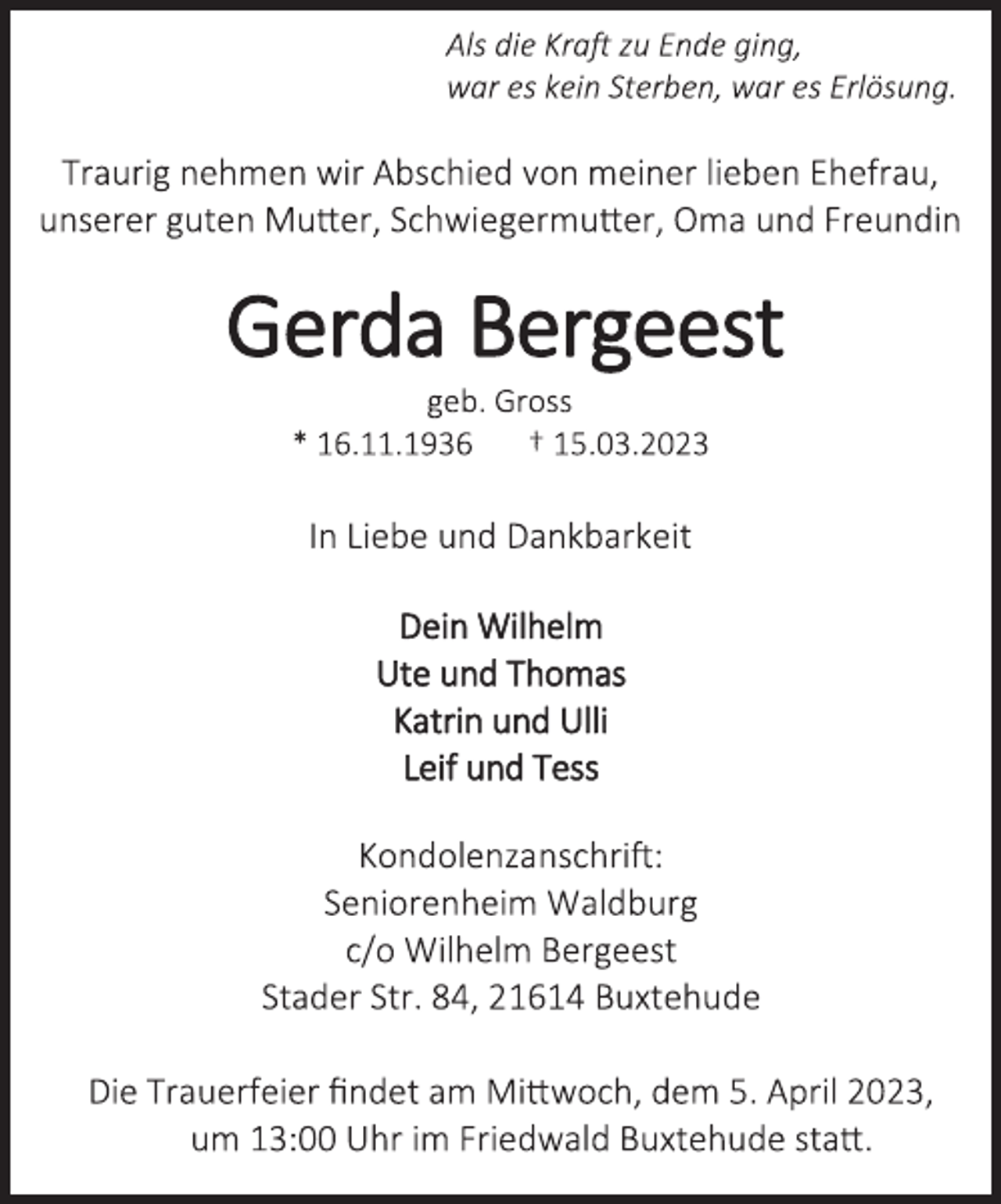 <p>Als die Kraft zu Ende ging,<br />war es kein Sterben, war es Erlösung.<br />Traurig nehmen wir Abschied von meiner lieben Ehefrau,<br />unserer guten Mutter, Schwiegermutter, Oma und Freundin<br />Gerda Bergeest<br />geb. Gross<br />* 16.11.1936 † 15.03.2023<br />In Liebe und Dankbarkeit<br />Dein Wilhelm<br />Ute und Thomas<br />Katrin und Ulli<br />Leif und Tess<br />Kondolenzanschrift:<br />Seniorenheim Waldburg<br />c/o Wilhelm Bergeest<br />Stader Str. 84, 21614 Buxtehude<br />Die Trauerfeier findet am Mittwoch, dem 5. April 2023,<br />um 13:00 Uhr im Friedwald Buxtehude statt.</p>