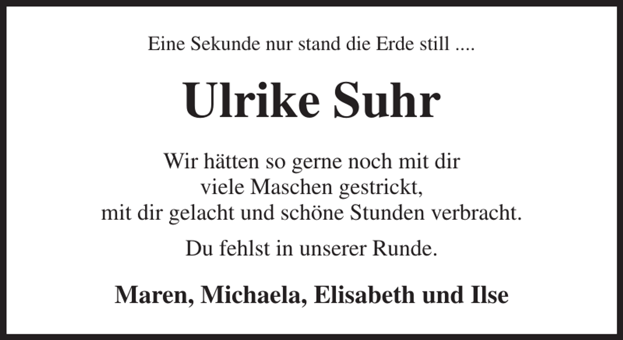 <p>Eine Sekunde nur stand die Erde still ....<br />Ulrike Suhr<br />Wir hätten so gerne noch mit dir<br />viele Maschen gestrickt,<br />mit dir gelacht und schöne Stunden verbracht.<br />Du fehlst in unserer Runde.<br />Maren, Michaela, Elisabeth und Ilse</p>