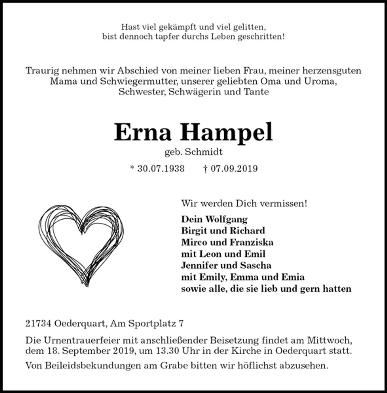 <p>Hast viel gekämpft und viel gelitten,<br />bist dennoch tapfer durchs Leben geschritten!<br />Traurig nehmen wir Abschied von meiner lieben Frau, meiner herzensguten<br />Mama und Schwiegermutter, unserer geliebten Oma und Uroma,<br />Schwester, Schwägerin und Tante<br />Erna Hampel<br />geb. Schmidt<br />* 30.07.1938 † 07.09.2019<br />Wir werden Dich vermissen!<br />Dein Wolfgang<br />Birgit und Richard<br />Mirco und Franziska<br />mit Leon und Emil<br />Jennifer und Sascha<br />mit Emily, Emma und Emia<br />sowie alle, die sie lieb und gern hatten<br />21734 Oederquart, Am Sportplatz 7<br />Die Urnentrauerfeier mit anschließender Beisetzung findet am Mittwoch,<br />dem 18. September 2019, um 13.30 Uhr in der Kirche in Oederquart statt.<br />Von Beileidsbekundungen am Grabe bitten wir höflichst abzusehen.</p>