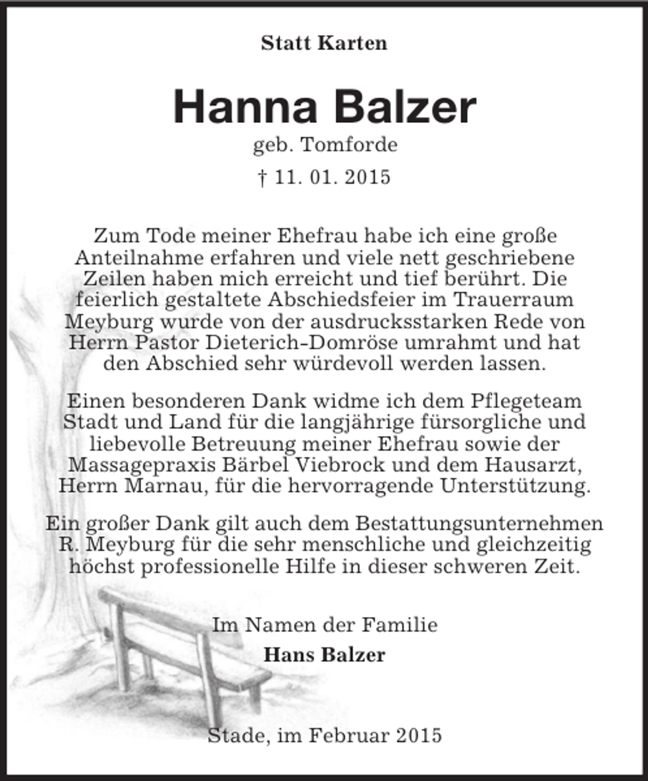 <p>Statt Karten<br />Hanna Balzer<br />geb. Tomforde<br />† 11. 01. 2015<br />Zum Tode meiner Ehefrau habe ich eine große<br />Anteilnahme erfahren und viele nett geschriebene<br />Zeilen haben mich erreicht und tief berührt. Die<br />feierlich gestaltete Abschiedsfeier im Trauerraum<br />Meyburg wurde von der ausdrucksstarken Rede von Herrn Pastor Dieterich-Domröse umrahmt und hat<br />den Abschied sehr würdevoll werden lassen.<br />Einen besonderen Dank widme ich dem Pflegeteam Stadt und Land für die langjährige fürsorgliche und<br />liebevolle Betreuung meiner Ehefrau sowie der<br />Massagepraxis Bärbel Viebrock und dem Hausarzt, Herrn Marnau, für die hervorragende Unterstützung.<br />Ein großer Dank gilt auch dem Bestattungsunternehmen<br />R. Meyburg für die sehr menschliche und gleichzeitig höchst professionelle Hilfe in dieser schweren Zeit.<br />Im Namen der Familie<br />Hans Balzer<br />Stade, im Februar 2015</p>