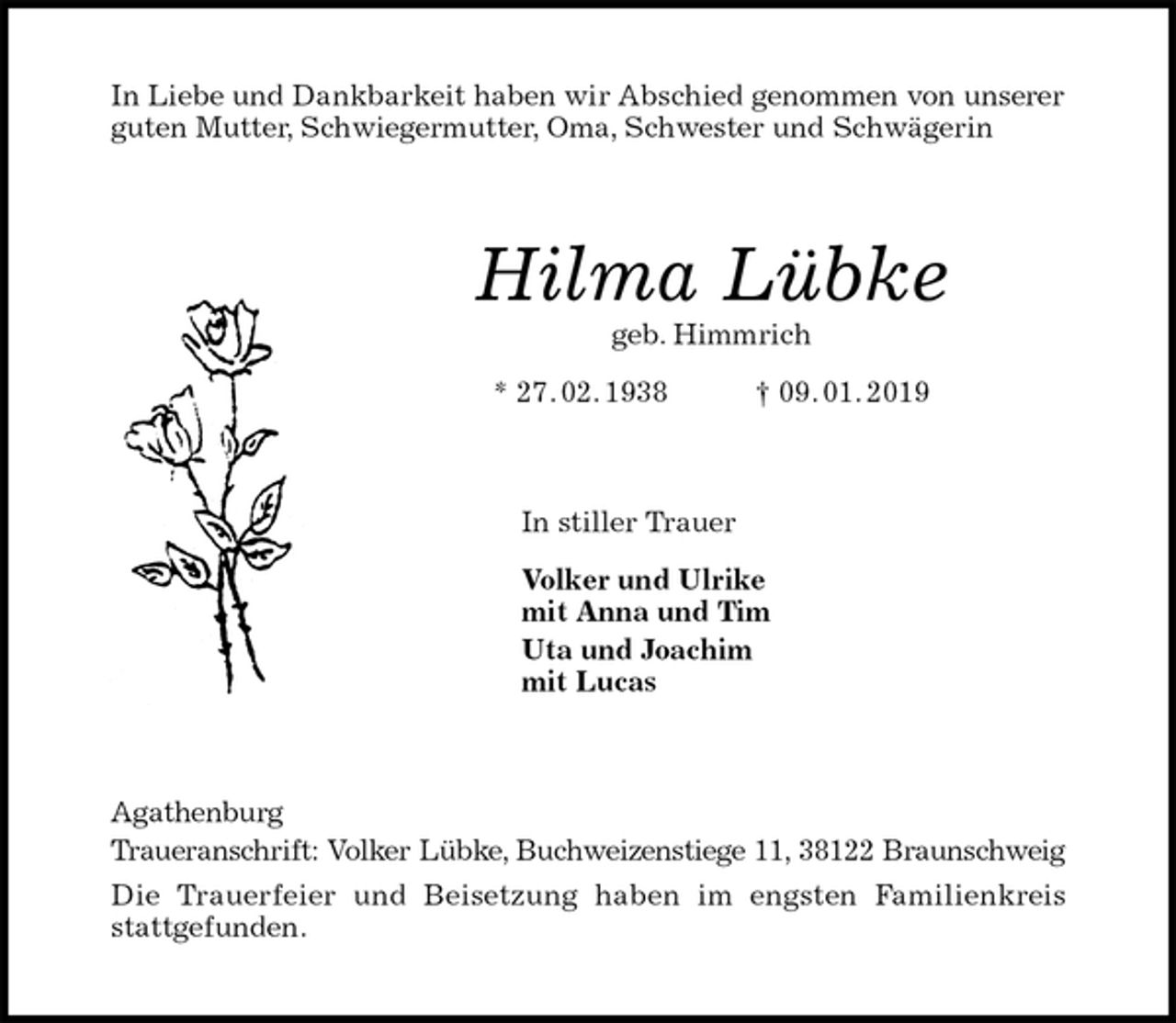 <p>In Liebe und Dankbarkeit haben wir Abschied genommen von unserer<br />guten Mutter, Schwiegermutter, Oma, Schwester und Schwägerin<br />Hilma Lübke<br />geb. Himmrich<br />* 27. 02. 1938 † 09. 01. 2019<br />In stiller Trauer<br />Volker und Ulrike<br />mit Anna und Tim<br />Uta und Joachim<br />mit Lucas<br />Agathenburg<br />Traueranschrift: Volker Lübke, Buchweizenstiege 11, 38122 Braunschweig<br />Die Trauerfeier und Beisetzung haben im engsten Familienkreis<br />stattgefunden.</p>