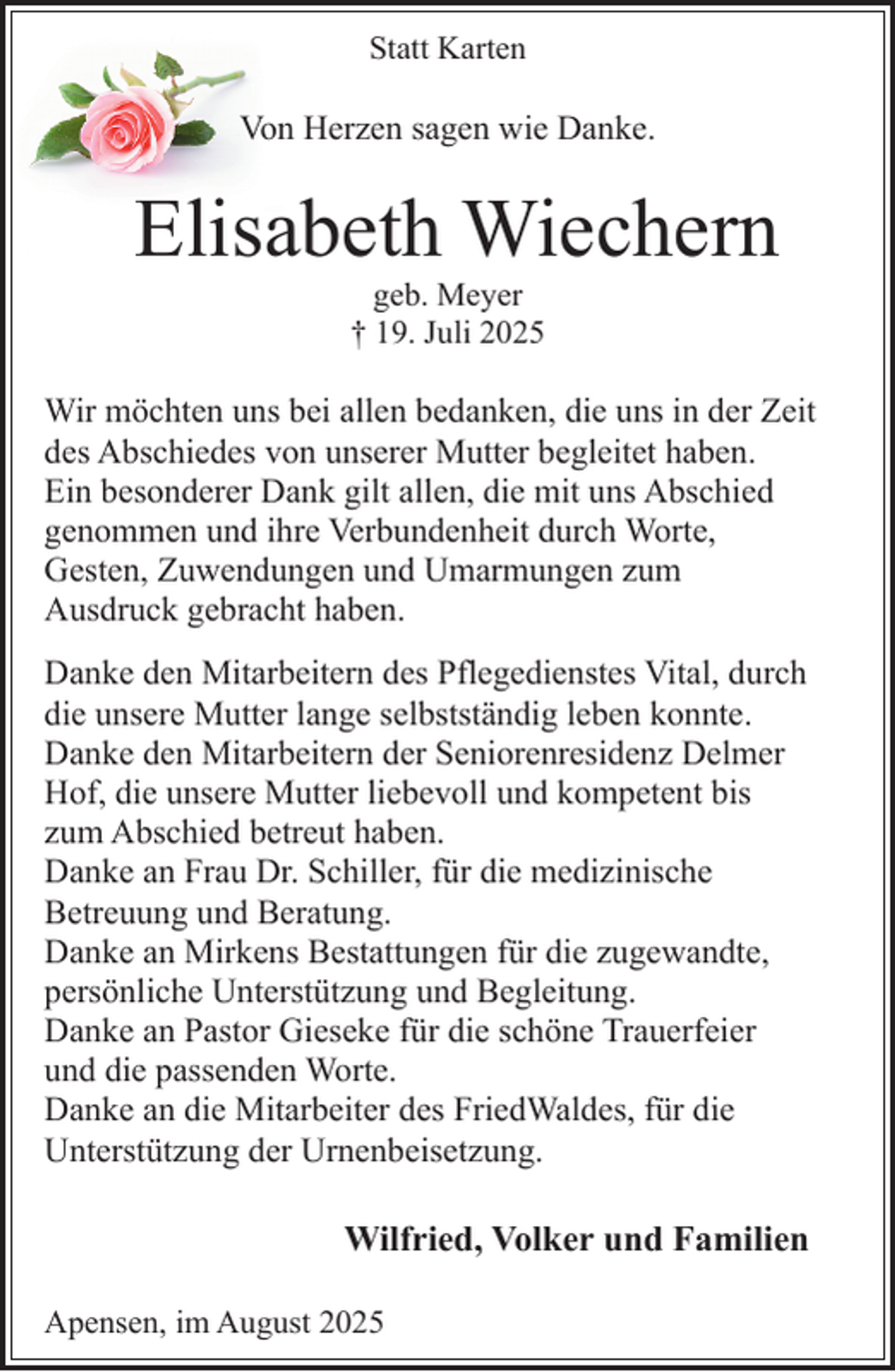 <p>Statt Karten</p><p>Von Herzen sagen wie Danke.</p><p>Elisabeth Wiechern<br />geb. Meyer<br />† 19. Juli 2025</p><p>Wir möchten uns bei allen bedanken, die uns in der Zeit<br />des Abschiedes von unserer Mutter begleitet haben.<br />Ein besonderer Dank gilt allen, die mit uns Abschied<br />genommen und ihre Verbundenheit durch Worte,<br />Gesten, Zuwendungen und Umarmungen zum<br />Ausdruck gebracht haben.<br />.</p><p>Danke den Mitarbeitern des Pflegedienstes Vital, durch<br />die unsere Mutter lange selbstständig leben konnte.<br />Danke den Mitarbeitern der Seniorenresidenz Delmer<br />Hof, die unsere Mutter liebevoll und kompetent bis<br />zum Abschied betreut haben.<br />Danke an Frau Dr. Schiller, für die medizinische<br />Betreuung und Beratung.<br />Danke an Mirkens Bestattungen für die zugewandte,<br />persönliche Unterstützung und Begleitung.<br />Danke an Pastor Gieseke für die schöne Trauerfeier<br />und die passenden Worte.<br />Danke an die Mitarbeiter des FriedWaldes, für die<br />Unterstützung der Urnenbeisetzung.</p><p>Wilfried, Volker und Familien<br />Apensen, im August 2025</p>