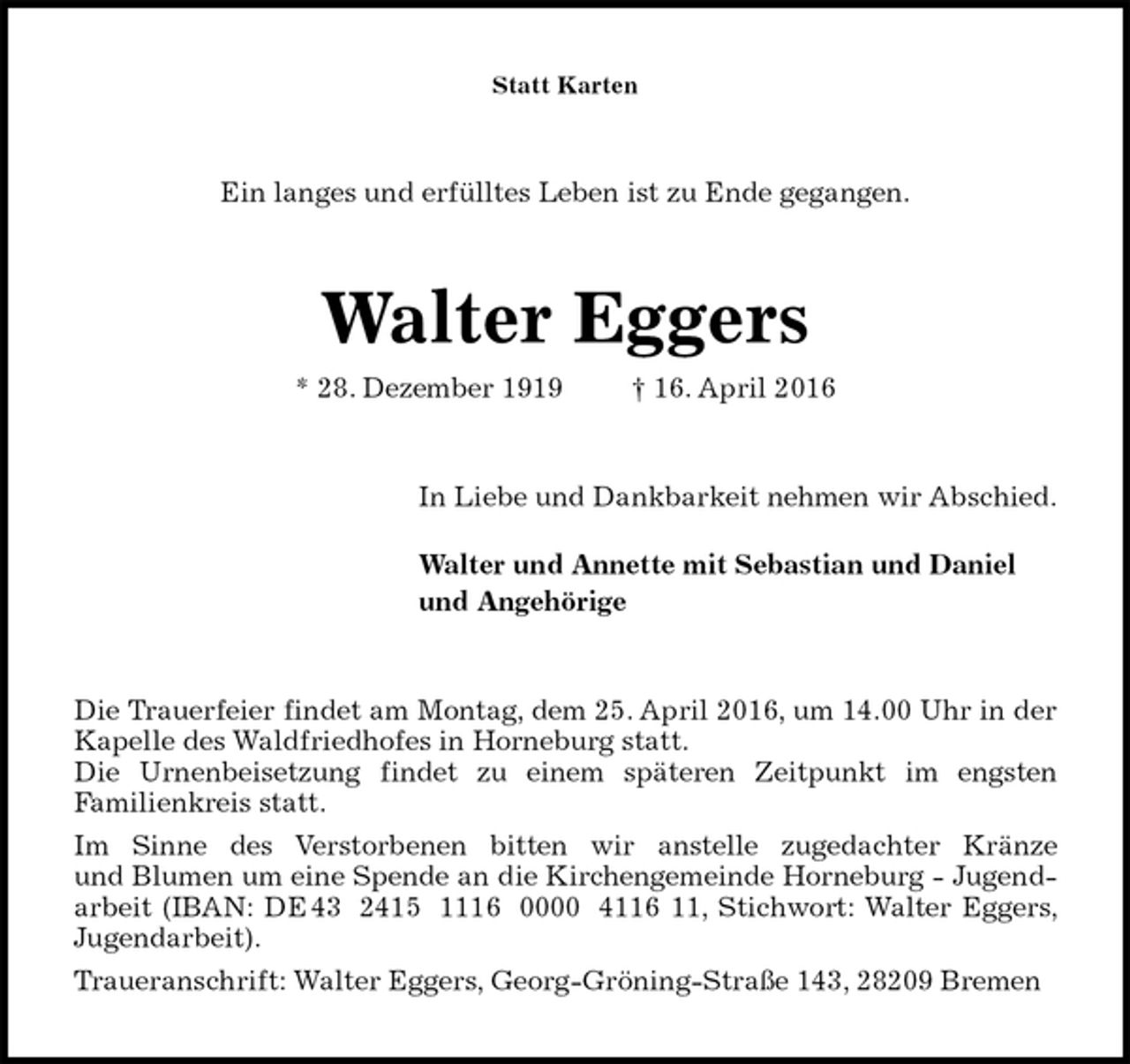 <p>Statt Karten<br />Ein langes und erfülltes Leben ist zu Ende gegangen.<br />Walter Eggers<br />* 28. Dezember 1919 † 16. April 2016<br />In Liebe und Dankbarkeit nehmen wir Abschied.</p>
<p>Walter und Annette mit Sebastian und Daniel<br />und Angehörige<br />Die Trauerfeier findet am Montag, dem 25. April 2016, um 14.00 Uhr in der Kapelle des Waldfriedhofes in Horneburg statt.<br />Die Urnenbeisetzung findet zu einem späteren Zeitpunkt im engsten<br />Familienkreis statt.<br />Im Sinne des Verstorbenen bitten wir anstelle zugedachter Kränze<br />und Blumen um eine Spende an die Kirchengemeinde Horneburg - Jugendarbeit (IBAN: DE 43 2415 1116 0000 4116 11, Stichwort: Walter Eggers, Jugendarbeit).<br />Traueranschrift: Walter Eggers, Georg-Gröning-Straße 143, 28209 Bremen</p>