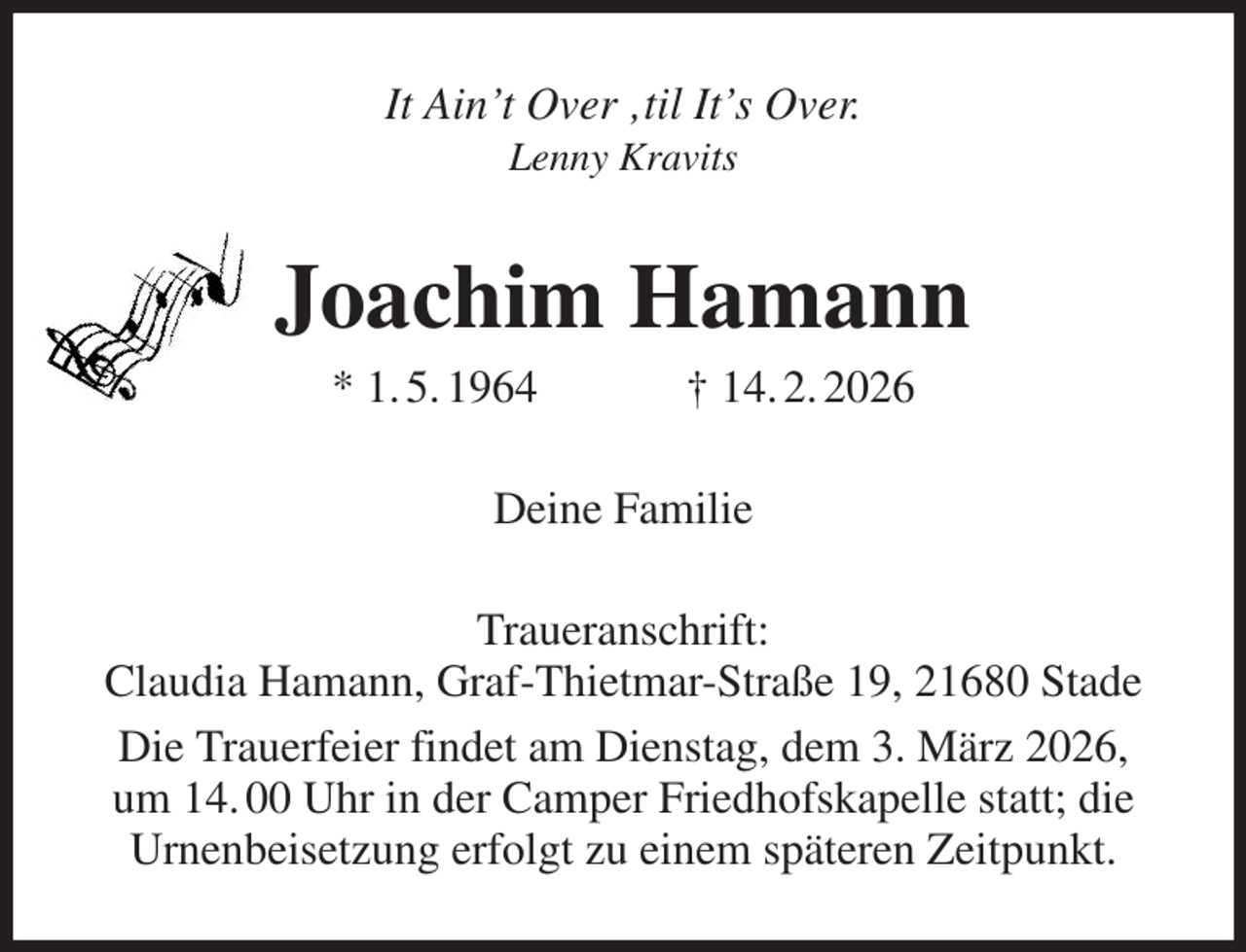 <p>It Ain't Over ‚til It's Over.<br />Lenny Kravits<br />Joachim Hamann<br />* 1. 5. 1964 † 14. 2. 2026<br />Deine Familie<br />Traueranschrift:<br />Claudia Hamann, Graf-Thietmar-Straße 19, 21680 Stade<br />Die Trauerfeier findet am Dienstag, dem 3. März 2026,<br />um 14. 00 Uhr in der Camper Friedhofskapelle statt; die<br />Urnenbeisetzung erfolgt zu einem späteren Zeitpunkt.</p>