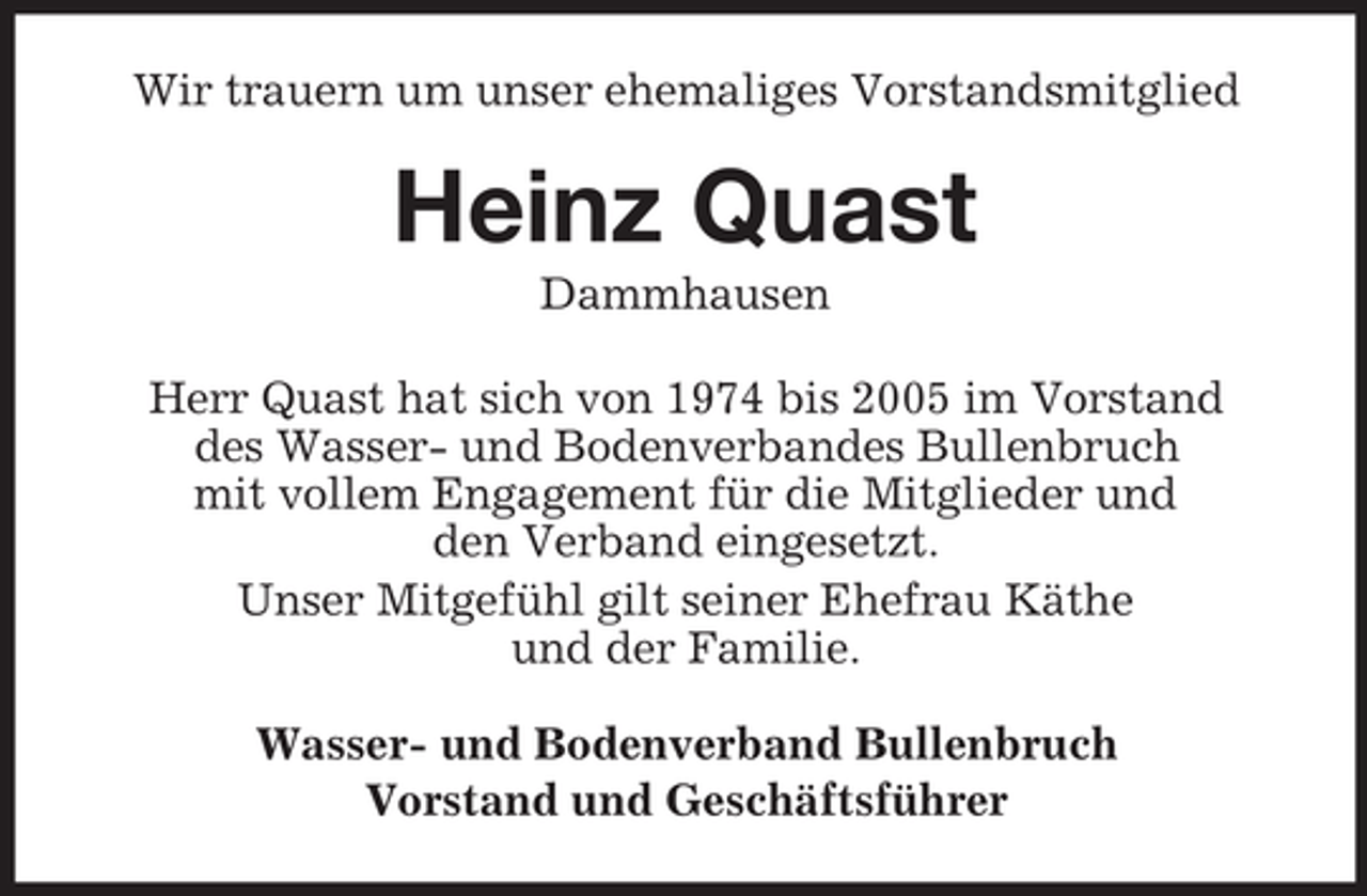 <p>Wir trauern um unser ehemaliges Vorstandsmitglied</p><p>Heinz Quast<br />Dammhausen<br />Herr Quast hat sich von 1974 bis 2005 im Vorstand<br />des Wasser- und Bodenverbandes Bullenbruch<br />mit vollem Engagement für die Mitglieder und<br />den Verband eingesetzt.<br />Unser Mitgefühl gilt seiner Ehefrau Käthe<br />und der Familie.<br />Wasser- und Bodenverband Bullenbruch<br />Vorstand und Geschäftsführer</p>
