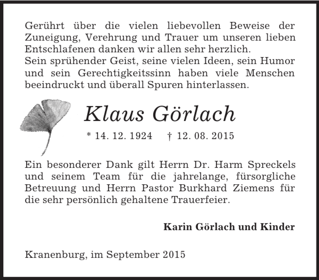 <p>Gerührt über die vielen liebevollen Beweise der<br />Zuneigung, Verehrung und Trauer um unseren lieben Entschlafenen danken wir allen sehr herzlich.<br />Sein sprühender Geist, seine vielen Ideen, sein Humor und sein Gerechtigkeitssinn haben viele Menschen<br />beeindruckt und überall Spuren hinterlassen.<br />Klaus Görlach<br />* 14. 12. 1924 † 12. 08. 2015<br />Ein besonderer Dank gilt Herrn Dr. Harm Spreckels und seinem Team für die jahrelange, fürsorgliche<br />Betreuung und Herrn Pastor Burkhard Ziemens für die sehr persönlich gehaltene Trauerfeier.<br />Karin Görlach und Kinder<br />Kranenburg, im September 2015</p>