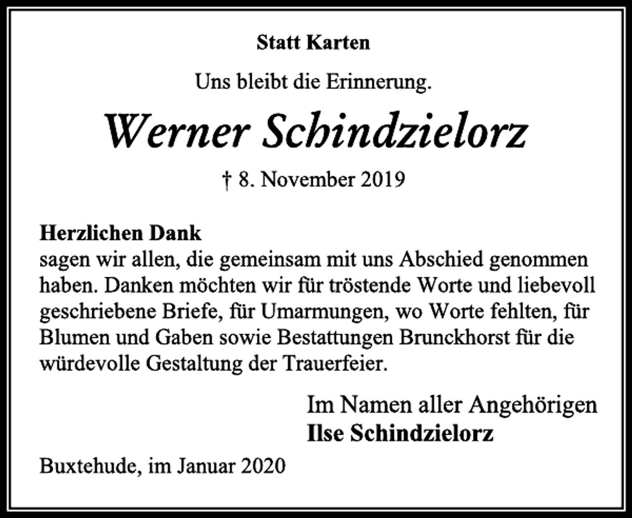 <p>Statt Karten<br />Uns bleibt die Erinnerung.<br />Werner Schindzielorz<br />† 8. November 2019<br />Herzlichen Dank<br />sagen wir allen, die gemeinsam mit uns Abschied genommen haben. Danken möchten wir für tröstende Worte und liebevoll geschriebene Briefe, für Umarmungen, wo Worte fehlten, für Blumen und Gaben sowie Bestattungen Brunckhorst für die würdevolle Gestaltung der Trauerfeier.<br />Im Namen aller Angehörigen<br />Ilse Schindzielorz<br />Buxtehude, im Januar 2020</p>