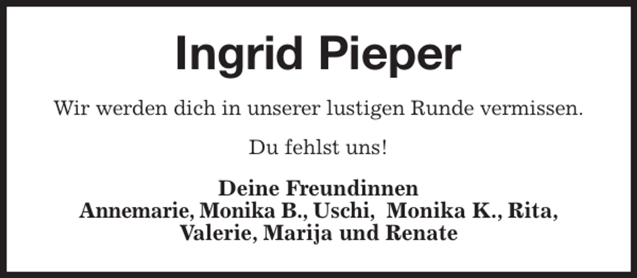 <p>Ingrid Pieper<br />Wir werden dich in unserer lustigen Runde vermissen.<br />Du fehlst uns!<br />Deine Freundinnen<br />Annemarie, Monika B., Uschi, Monika K., Rita,<br />Valerie, Marija und Renate</p>
