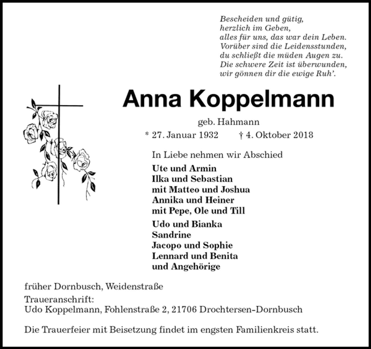 <p>Bescheiden und gütig,<br />herzlich im Geben,<br />alles für uns, das war dein Leben.<br />Vorüber sind die Leidensstunden,<br />du schließt die müden Augen zu.<br />Die schwere Zeit ist überwunden,<br />wir gönnen dir die ewige Ruh’.<br />Anna Koppelmann<br />geb. Hahmann<br />* 27. Januar 1932 † 4. Oktober 2018<br />In Liebe nehmen wir Abschied<br />Ute und Armin<br />Ilka und Sebastian<br />mit Matteo und Joshua<br />Annika und Heiner<br />mit Pepe, Ole und Till<br />Udo und Bianka<br />Sandrine<br />Jacopo und Sophie<br />Lennard und Benita<br />und Angehörige<br />früher Dornbusch, Weidenstraße<br />Traueranschrift:<br />Udo Koppelmann, Fohlenstraße 2, 21706 Drochtersen-Dornbusch</p><p>Die Trauerfeier mit Beisetzung findet im engsten Familienkreis statt.</p>