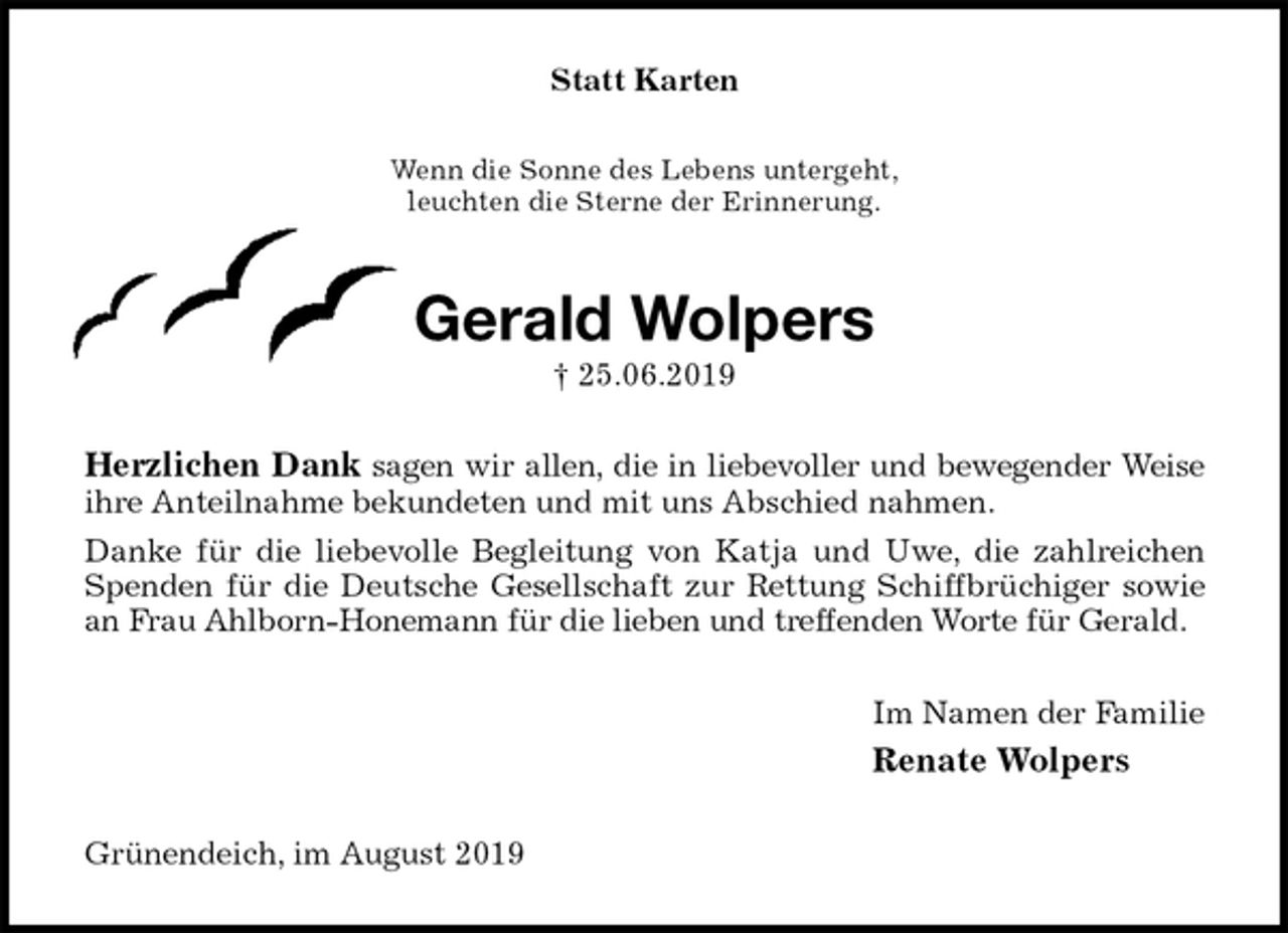 <p>Statt Karten<br />Wenn die Sonne des Lebens untergeht,<br />leuchten die Sterne der Erinnerung.<br />Gerald Wolpers<br />† 25.06.2019<br />Herzlichen Dank sagen wir allen, die in liebevoller und bewegender Weise<br />ihre Anteilnahme bekundeten und mit uns Abschied nahmen.<br />Danke für die liebevolle Begleitung von Katja und Uwe, die zahlreichen<br />Spenden für die Deutsche Gesellschaft zur Rettung Schiffbrüchiger sowie<br />an Frau Ahlborn-Honemann für die lieben und treffenden Worte für Gerald.<br />Im Namen der Familie<br />Renate Wolpers<br />Grünendeich, im August 2019</p>