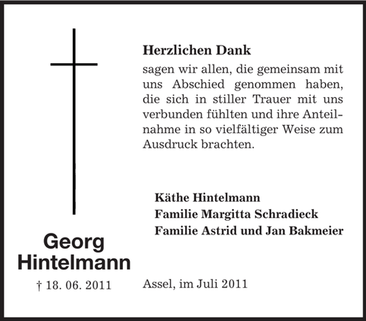 <p>Herzlichen Dank<br />sagen wir allen, die gemeinsam mit<br />uns Abschied genommen haben,<br />die sich in stiller Trauer mit uns<br />verbunden fühlten und ihre Anteilnahme in so vielfältiger Weise zum<br />Ausdruck brachten.</p><p>Georg<br />Hintelmann<br />† 18. 06. 2011</p><p>Käthe Hintelmann<br />Familie Margitta Schradieck<br />Familie Astrid und Jan Bakmeier</p><p>Assel, im Juli 2011</p>