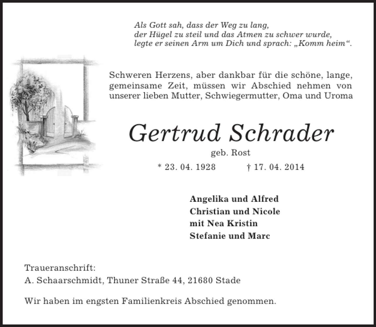 <p>Als Gott sah, dass der Weg zu lang,<br />der Hügel zu steil und das Atmen zu schwer wurde,<br />legte er seinen Arm um Dich und sprach: „Komm heim“.<br />Schweren Herzens, aber dankbar für die schöne, lange,<br />gemeinsame Zeit, müssen wir Abschied nehmen von<br />unserer lieben Mutter, Schwiegermutter, Oma und Uroma<br />Gertrud Schrader<br />geb. Rost<br />* 23. 04. 1928 † 17. 04. 2014<br />Angelika und Alfred<br />Christian und Nicole<br />mit Nea Kristin<br />Stefanie und Marc<br />Traueranschrift:<br />A. Schaarschmidt, Thuner Straße 44, 21680 Stade</p><p>Wir haben im engsten Familienkreis Abschied genommen.</p>