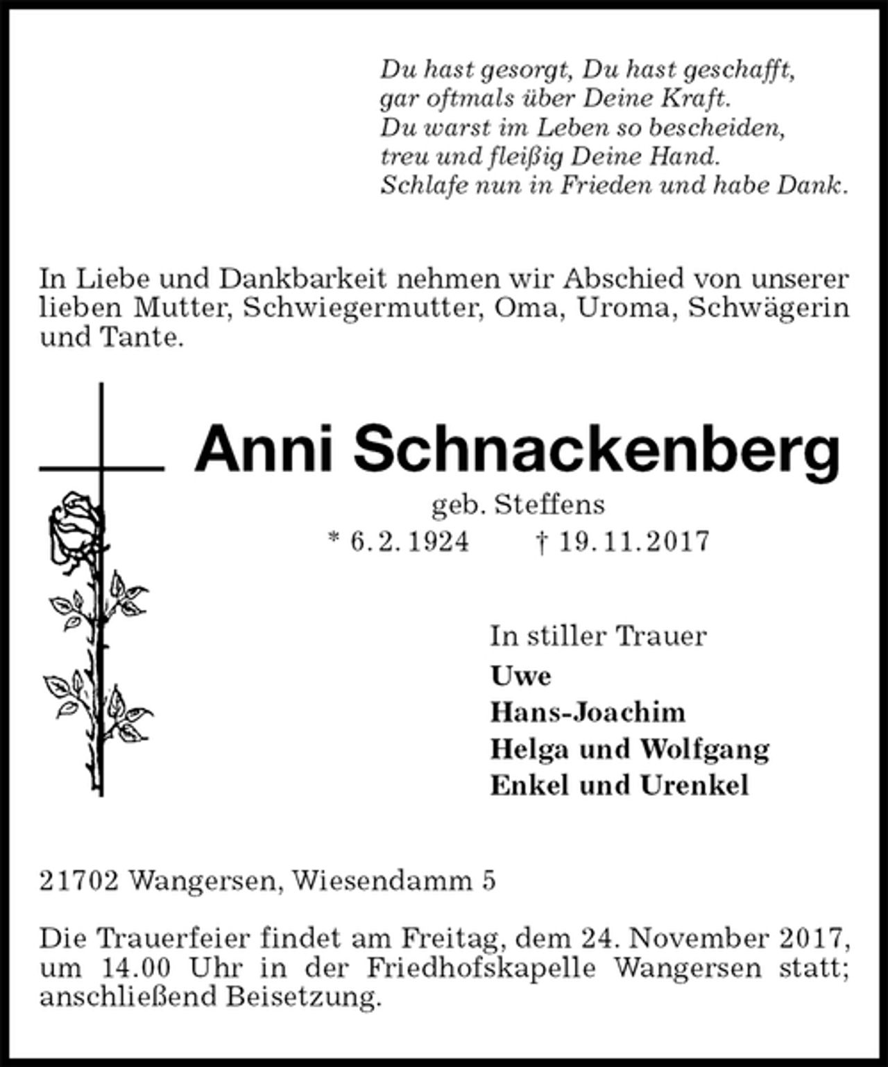 <p>Du hast gesorgt, Du hast geschafft,<br />gar oftmals über Deine Kraft.<br />Du warst im Leben so bescheiden,<br />treu und fleißig Deine Hand.<br />Schlafe nun in Frieden und habe Dank.<br />In Liebe und Dankbarkeit nehmen wir Abschied von unserer<br />lieben Mutter, Schwiegermutter, Oma, Uroma, Schwägerin und Tante.<br />Anni Schnackenberg<br />geb. Steffens<br />* 6. 2. 1924 † 19. 11. 2017<br />In stiller Trauer<br />Uwe<br />Hans-Joachim<br />Helga und Wolfgang<br />Enkel und Urenkel<br />21702 Wangersen, Wiesendamm 5</p><p>Die Trauerfeier findet am Freitag, dem 24. November 2017, um 14.00 Uhr in der Friedhofskapelle Wangersen statt;<br />anschließend Beisetzung.</p>