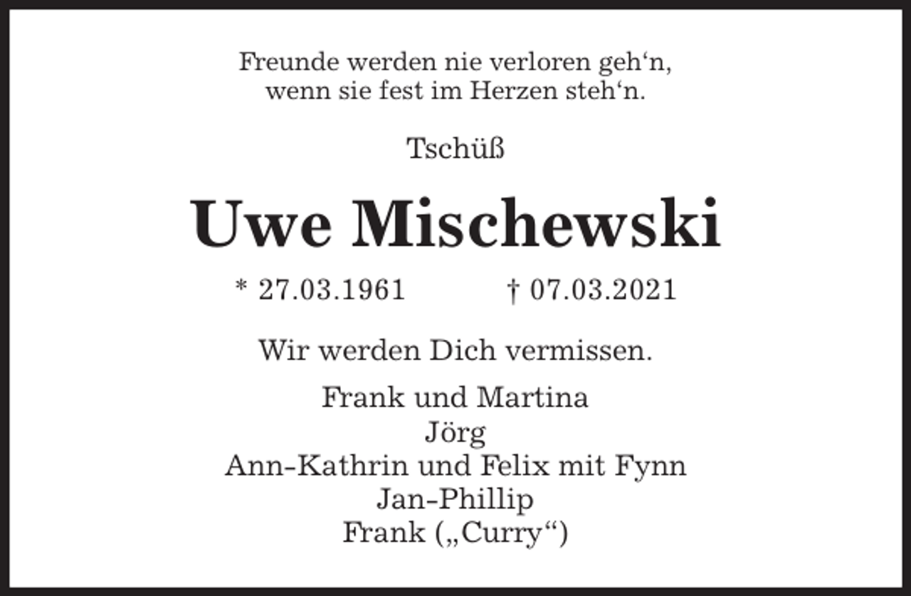 <p>Freunde werden nie verloren geh'n,<br />wenn sie fest im Herzen steh'n.<br />Tschüß<br />Uwe Mischewski<br />* 27.03.1961 † 07.03.2021<br />Wir werden Dich vermissen.<br />Frank und Martina<br />Jörg<br />Ann-Kathrin und Felix mit Fynn<br />Jan-Phillip<br />Frank („Curry“)</p>