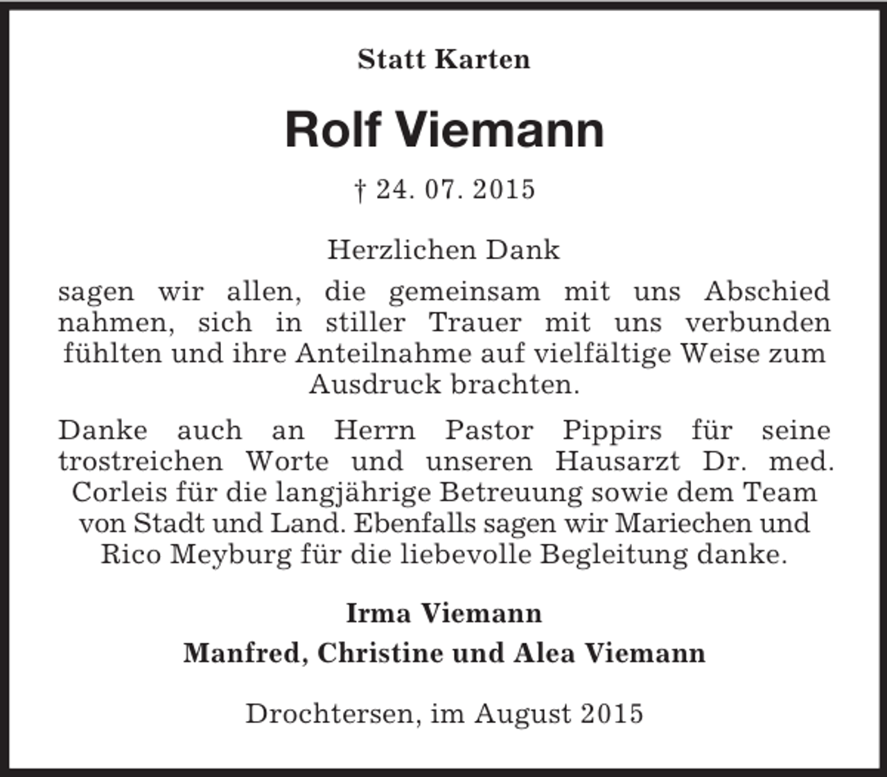 <p>Statt Karten<br />Rolf Viemann<br />† 24. 07. 2015<br />Herzlichen Dank<br />sagen wir allen, die gemeinsam mit uns Abschied<br />nahmen, sich in stiller Trauer mit uns verbunden<br />fühlten und ihre Anteilnahme auf vielfältige Weise zum Ausdruck brachten.<br />Danke auch an Herrn Pastor Pippirs für seine<br />trostreichen Worte und unseren Hausarzt Dr. med.<br />Corleis für die langjährige Betreuung sowie dem Team von Stadt und Land. Ebenfalls sagen wir Mariechen und Rico Meyburg für die liebevolle Begleitung danke.<br />Irma Viemann<br />Manfred, Christine und Alea Viemann<br />Drochtersen, im August 2015</p>