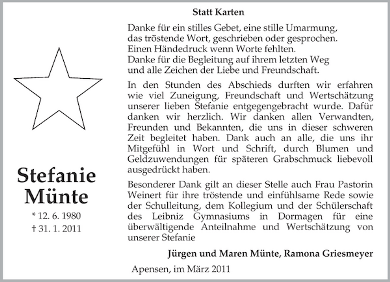 <p>Jürgen und Maren Münte, Ramona Griesmeyer</p>
<p>Stefanie<br />Münte<br />* 12. 6. 1980<br />† 31. 1. 2011<br />Statt Karten<br />Danke für ein stilles Gebet, eine stille Umarmung,<br />das tröstende Wort, geschrieben oder gesprochen.<br />Einen Händedruck wenn Worte fehlten.<br />Danke für die Begleitung auf ihrem letzten Weg<br />und alle Zeichen der Liebe und Freundschaft.<br />In den Stunden des Abschieds durften wir erfahren<br />wie viel Zuneigung, Freundschaft und Wertschätzung<br />unserer lieben Stefanie entgegengebracht wurde. Dafür<br />danken wir herzlich. Wir danken allen Verwandten,<br />Freunden und Bekannten, die uns in dieser schweren<br />Zeit begleitet haben. Dank auch an alle, die uns ihr<br />Mitgefühl in Wort und Schrift, durch Blumen und<br />Geldzuwendungen für späteren Grabschmuck liebevoll<br />ausgedrückt haben.<br />Besonderer Dank gilt an dieser Stelle auch Frau Pastorin<br />Weinert für ihre tröstende und einfühlsame Rede sowie<br />der Schulleitung, dem Kollegium und der Schülerschaft<br />des Leibniz Gymnasiums in Dormagen für eine<br />überwältigende Anteilnahme und Wertschätzung von<br />unserer Stefanie<br />Apensen, im März 2011</p>