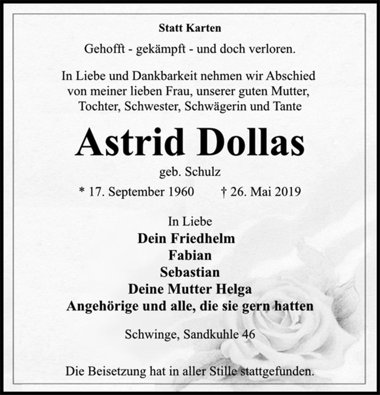 <p>Statt Karten<br />Gehofft - gekämpft - und doch verloren.<br />In Liebe und Dankbarkeit nehmen wir Abschied<br />von meiner lieben Frau, unserer guten Mutter,<br />Tochter, Schwester, Schwägerin und Tante<br />Astrid Dollas<br />geb. Schulz<br />* 17. September 1960 † 26. Mai 2019<br />In Liebe<br />Dein Friedhelm<br />Fabian<br />Sebastian<br />Deine Mutter Helga<br />Angehörige und alle, die sie gern hatten<br />Schwinge, Sandkuhle 46<br />Die Beisetzung hat in aller Stille stattgefunden.</p>