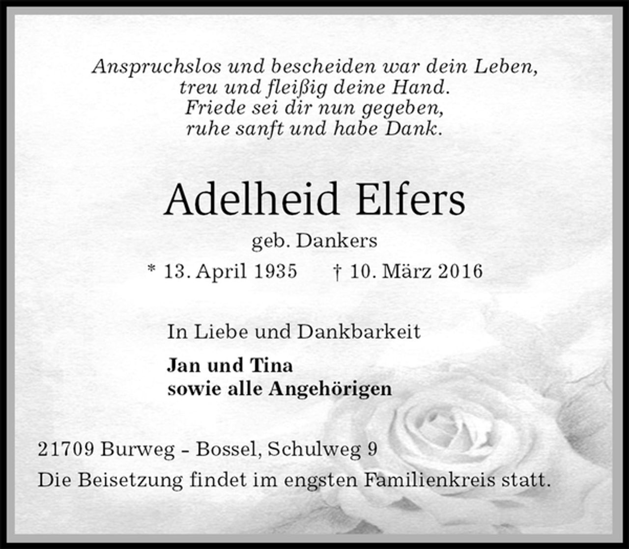 <p>Anspruchslos und bescheiden war dein Leben,<br />treu und fleißig deine Hand.<br />Friede sei dir nun gegeben,<br />ruhe sanft und habe Dank.<br />Adelheid Elfers<br />geb. Dankers<br />* 13. April 1935 † 10. März 2016<br />In Liebe und Dankbarkeit<br />Jan und Tina<br />sowie alle Angehörigen<br />21709 Burweg - Bossel, Schulweg 9<br />Die Beisetzung findet im engsten Familienkreis statt.</p>