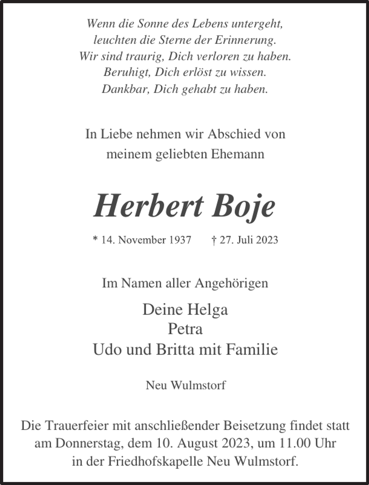 <p>Wenn die Sonne des Lebens untergeht,<br />leuchten die Sterne der Erinnerung.<br />Wir sind traurig, Dich verloren zu haben.<br />Beruhigt, Dich erlöst zu wissen.<br />Dankbar, Dich gehabt zu haben.<br />In Liebe nehmen wir Abschied von<br />meinem geliebten Ehemann<br />Herbert Boje<br />* 14. November 1937 † 27. Juli 2023<br />Im Namen aller Angehörigen<br />Deine Helga<br />Petra<br />Udo und Britta mit Familie<br />Neu Wulmstorf<br />Die Trauerfeier mit anschließender Beisetzung findet statt<br />am Donnerstag, dem 10. August 2023, um 11.00 Uhr<br />in der Friedhofskapelle Neu Wulmstorf.</p>
