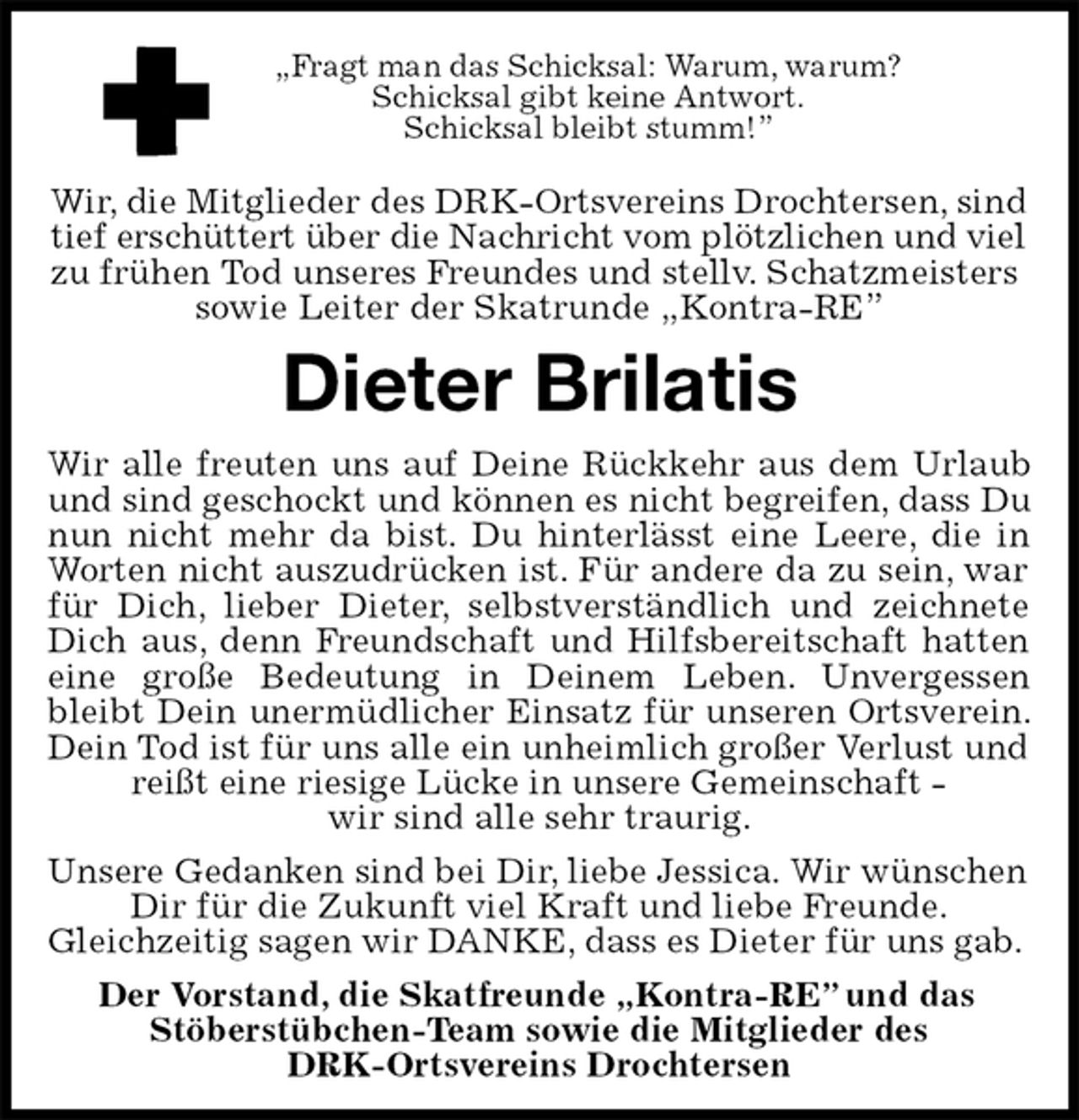 <p>„Fragt man das Schicksal: Warum, warum?<br />Schicksal gibt keine Antwort.<br />Schicksal bleibt stumm!”</p><p>Wir, die Mitglieder des DRK-Ortsvereins Drochtersen, sind tief erschüttert über die Nachricht vom plötzlichen und viel<br />zu frühen Tod unseres Freundes und stellv. Schatzmeisters sowie Leiter der Skatrunde „Kontra-RE”<br />Dieter Brilatis<br />Wir alle freuten uns auf Deine Rückkehr aus dem Urlaub und sind geschockt und können es nicht begreifen, dass Du nun nicht mehr da bist. Du hinterlässt eine Leere, die in Worten nicht auszudrücken ist. Für andere da zu sein, war für Dich, lieber Dieter, selbstverständlich und zeichnete Dich aus, denn Freundschaft und Hilfsbereitschaft hatten eine große Bedeutung in Deinem Leben. Unvergessen bleibt Dein unermüdlicher Einsatz für unseren Ortsverein. Dein Tod ist für uns alle ein unheimlich großer Verlust und reißt eine riesige Lücke in unsere Gemeinschaft -<br />wir sind alle sehr traurig.<br />Unsere Gedanken sind bei Dir, liebe Jessica. Wir wünschen Dir für die Zukunft viel Kraft und liebe Freunde.<br />Gleichzeitig sagen wir DANKE, dass es Dieter für uns gab.<br />Der Vorstand, die Skatfreunde „Kontra-RE” und das<br />Stöberstübchen-Team sowie die Mitglieder des<br />DRK-Ortsvereins Drochtersen</p>