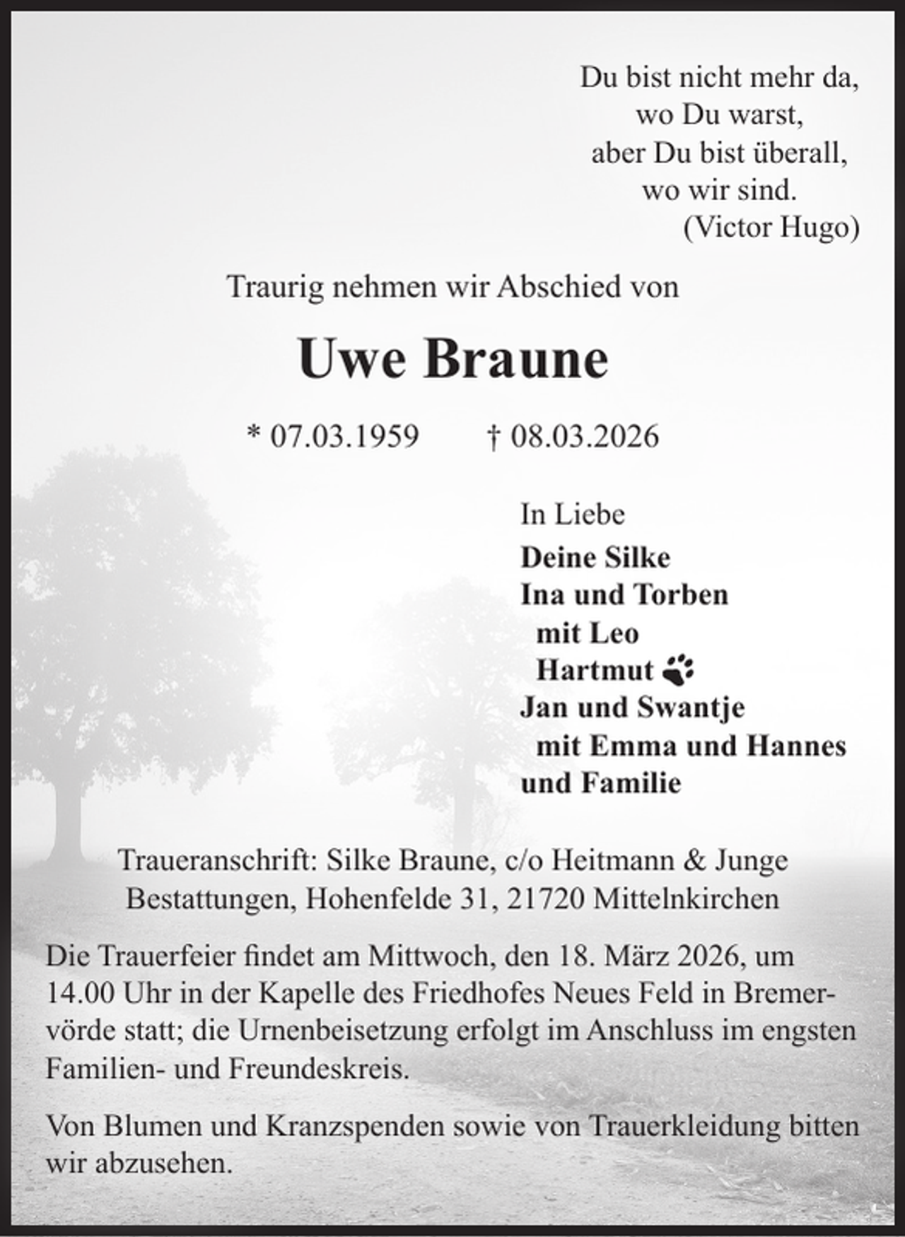 <p>Du bist nicht mehr da,<br />wo Du warst,<br />aber Du bist überall,<br />wo wir sind.</p><p>(Victor Hugo)</p><p>Traurig nehmen wir Abschied von</p><p>Uwe Braune<br />* 07.03.1959</p><p>† 08.03.2026<br />In Liebe<br />Deine Silke<br />Ina und Torben<br />mit Leo<br />Hartmut<br />Jan und Swantje<br />mit Emma und Hannes<br />und Familie</p><p>Traueranschrift: Silke Braune, c/o Heitmann &amp; Junge<br />Bestattungen, Hohenfelde 31, 21720 Mittelnkirchen<br />Die Trauerfeier findet am Mittwoch, den 18. März 2026, um<br />14.00 Uhr in der Kapelle des Friedhofes Neues Feld in Bremervörde statt; die Urnenbeisetzung erfolgt im Anschluss im engsten<br />Familien- und Freundeskreis.<br />Von Blumen und Kranzspenden sowie von Trauerkleidung bitten<br />wir abzusehen.</p>