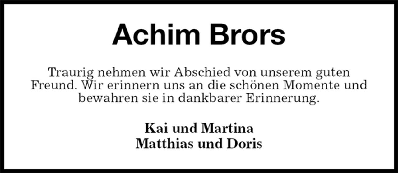 <p>Achim Brors<br />Traurig nehmen wir Abschied von unserem guten Freund. Wir erinnern uns an die schönen Momente und<br />bewahren sie in dankbarer Erinnerung.<br />Kai und Martina<br />Matthias und Doris</p>