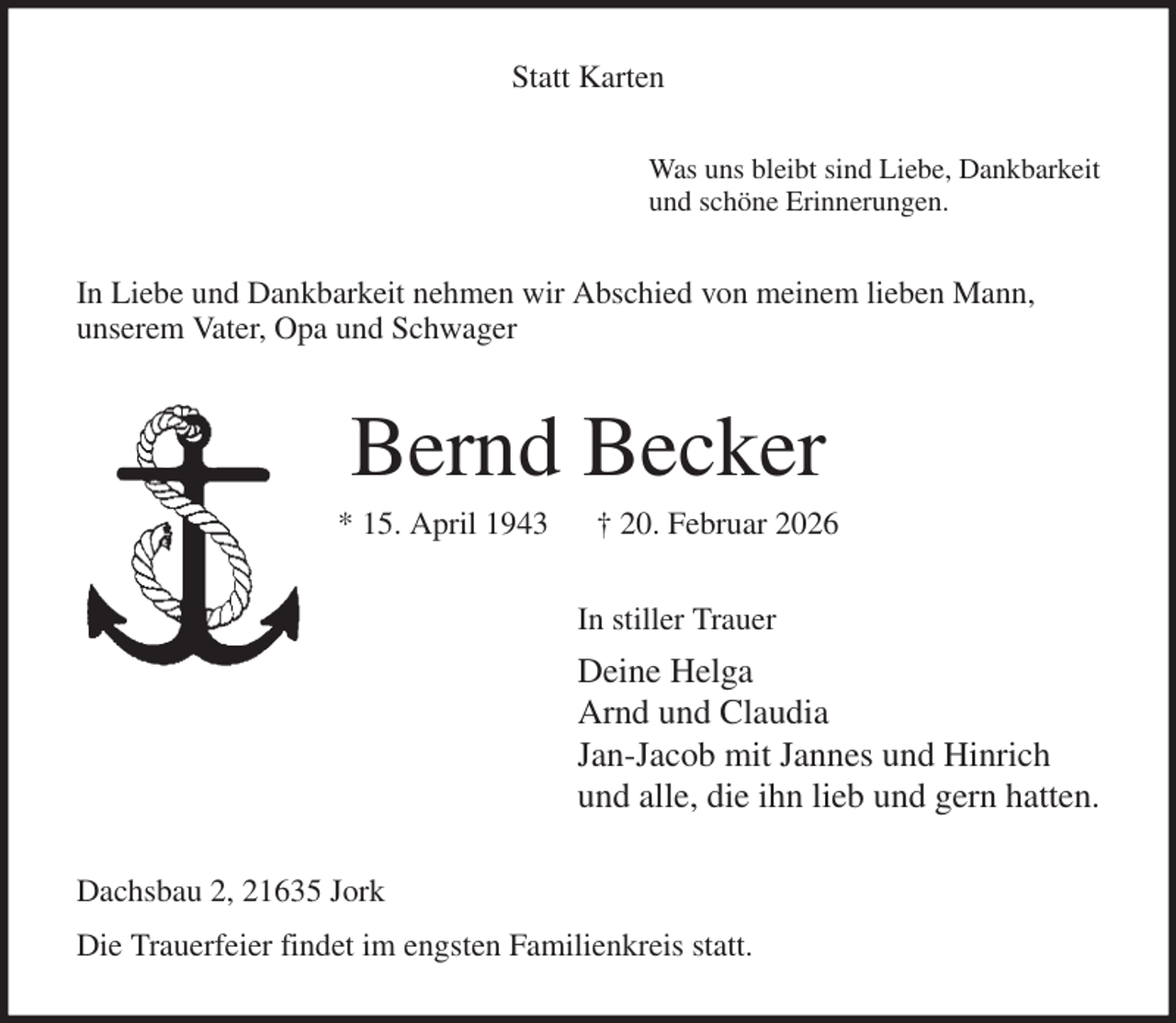 <p>Statt Karten<br />Was uns bleibt sind Liebe, Dankbarkeit<br />und schöne Erinnerungen.<br />In Liebe und Dankbarkeit nehmen wir Abschied von meinem lieben Mann,<br />unserem Vater, Opa und Schwager<br />Bernd Becker<br />* 15. April 1943 † 20. Februar 2026<br />In stiller Trauer<br />Deine Helga<br />Arnd und Claudia<br />Jan-Jacob mit Jannes und Hinrich<br />und alle, die ihn lieb und gern hatten.<br />Dachsbau 2, 21635 Jork<br />Die Trauerfeier findet im engsten Familienkreis statt.</p>