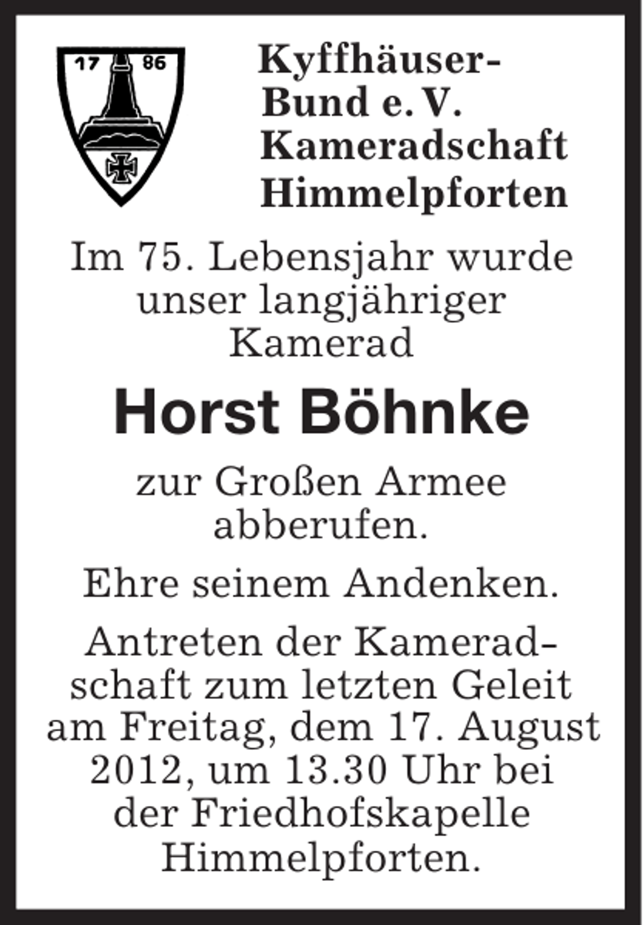 <p>Kyffhäuser-<br />Bund e. V.<br />Kameradschaft<br />Himmelpforten<br />Im 75. Lebensjahr wurde<br />unser langjähriger<br />Kamerad<br />Horst Böhnke<br />zur Großen Armee<br />abberufen.<br />Ehre seinem Andenken.<br />Antreten der Kamerad-<br />schaft zum letzten Geleit<br />am Freitag, dem 17. August<br />2012, um 13.30 Uhr bei<br />der Friedhofskapelle<br />Himmelpforten.</p>