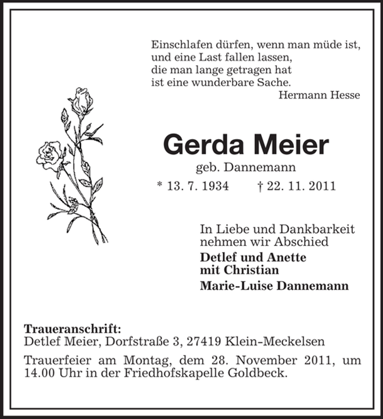 <p>Einschlafen dürfen, wenn man müde ist,<br />und eine Last fallen lassen,<br />die man lange getragen hat<br />ist eine wunderbare Sache.<br />Hermann Hesse</p><p>Gerda Meier<br />geb. Dannemann<br />* 13. 7. 1934<br />† 22. 11. 2011<br />In Liebe und Dankbarkeit<br />nehmen wir Abschied<br />Detlef und Anette<br />mit Christian<br />Marie-Luise Dannemann</p><p>Traueranschrift:<br />Detlef Meier, Dorfstraße 3, 27419 Klein-Meckelsen<br />Trauerfeier am Montag, dem 28. November 2011, um<br />14.00 Uhr in der Friedhofskapelle Goldbeck.</p>